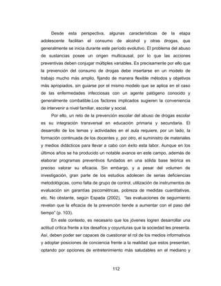 Desde     esta   perspectiva,    algunas       características   de   la   etapa
adolescente facilitan el consumo de alcohol y otras drogas, que
generalmente se inicia durante este período evolutivo. El problema del abuso
de sustancias posee un origen multicausal, por lo que las acciones
preventivas deben conjugar múltiples variables. Es precisamente por ello que
la prevención del consumo de drogas debe insertarse en un modelo de
trabajo mucho más amplio, fijando de manera flexible métodos y objetivos
más apropiados, sin guiarse por el mismo modelo que se aplica en el caso
de las enfermedades infecciosas con un agente patógeno conocido y
generalmente combatible.Los factores implicados sugieren la conveniencia
de intervenir a nivel familiar, escolar y social.
     Por ello, un reto de la prevención escolar del abuso de drogas escolar
es su integración transversal en educación primaria y secundaria. El
desarrollo de los temas y actividades en el aula requiere, por un lado, la
formación continuada de los docentes y, por otro, el suministro de materiales
y medios didácticos para llevar a cabo con éxito esta labor. Aunque en los
últimos años se ha producido un notable avance en este campo, además de
elaborar programas preventivos fundados en una sólida base teórica es
preciso valorar su eficacia. Sin embargo, y a pesar del volumen de
investigación, gran parte de los estudios adolecen de serias deficiencias
metodológicas, como falta de grupo de control, utilización de instrumentos de
evaluación sin garantías psicométricas, pobreza de medidas cuantitativas,
etc. No obstante, según Espada (2002), “las evaluaciones de seguimiento
revelan que la eficacia de la prevención tiende a aumentar con el paso del
tiempo” (p. 103).
     En este contexto, es necesario que los jóvenes logren desarrollar una
actitud crítica frente a los desafíos y coyunturas que la sociedad les presenta.
Así, deben poder ser capaces de cuestionar el rol de los medios informativos
y adoptar posiciones de conciencia frente a la realidad que estos presentan,
optando por opciones de entretenimiento más saludables en el mediano y



                                        112
 