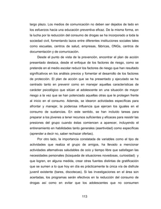 largo plazo. Los medios de comunicación no deben ser dejados de lado en
los esfuerzos hacia una educación preventiva eficaz. De la misma forma, en
la lucha por la reducción del consumo de drogas se ha incorporado a toda la
sociedad civil, fomentando lazos entre diferentes instituciones sociales tales
como escuelas, centros de salud, empresas, fábricas, ONGs, centros de
documentación y de comunicación.
     Desde el punto de vista de la prevención, encontrar el plan de acción
presentado destaca, desde el enfoque de los factores de riesgo, como se
pretende en el medio escolar reducir los factores de riesgo que han resultado
significativos en los análisis previos y fomentar el desarrollo de los factores
de protección. El plan de acción que se ha presentado y ejecutado se ha
centrado tanto en prevenir como en manejar aquellas características de
carácter psicológico que sitúan al adolescente en una situación de mayor
riesgo a la vez que se han potenciado aquellas otras que le protegen frente
al inicio en el consumo. Además, se idearon actividades específicas para
afrontar y manejar, la poderosa influencia que ejercen los iguales en el
consumo de sustancias. En este sentido, se han incluido tareas para
preparar a los jóvenes a tener recursos suficientes y eficaces para resistir las
presiones del grupo cuando éstas comiencen a aparecer, incluyendo el
entrenamiento en habilidades tanto generales (asertividad) como específicas
(aprender a decir no, saber rechazar ofertas).
     Por otro lado, la importancia constatada de variables como el tipo de
actividades que realiza el grupo de amigos, ha llevado a mencionar
actividades alternativas saludables de ocio y tiempo libre que satisfagan las
necesidades personales (búsqueda de situaciones novedosas, curiosidad) y
que logren, en alguna medida, crear otras fuentes distintas de gratificación
que se sumen a lo que hoy en día es prácticamente la única vía de disfrute
juvenil existente (bares, discotecas). Si las investigaciones en el área son
acertadas, los programas serán efectivos en la reducción del consumo de
drogas así como en evitar que los adolescentes que no consumen



                                      113
 