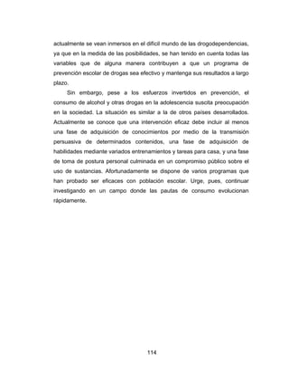 actualmente se vean inmersos en el difícil mundo de las drogodependencias,
ya que en la medida de las posibilidades, se han tenido en cuenta todas las
variables que de alguna manera contribuyen a que un programa de
prevención escolar de drogas sea efectivo y mantenga sus resultados a largo
plazo.
     Sin embargo, pese a los esfuerzos invertidos en prevención, el
consumo de alcohol y otras drogas en la adolescencia suscita preocupación
en la sociedad. La situación es similar a la de otros países desarrollados.
Actualmente se conoce que una intervención eficaz debe incluir al menos
una fase de adquisición de conocimientos por medio de la transmisión
persuasiva de determinados contenidos, una fase de adquisición de
habilidades mediante variados entrenamientos y tareas para casa, y una fase
de toma de postura personal culminada en un compromiso público sobre el
uso de sustancias. Afortunadamente se dispone de varios programas que
han probado ser eficaces con población escolar. Urge, pues, continuar
investigando en un campo donde las pautas de consumo evolucionan
rápidamente.




                                   114
 