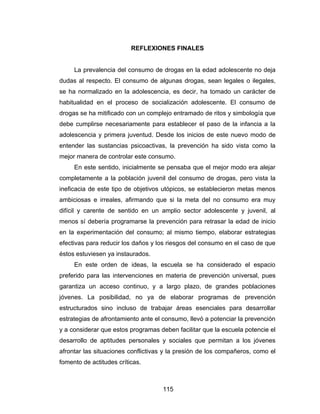 REFLEXIONES FINALES


     La prevalencia del consumo de drogas en la edad adolescente no deja
dudas al respecto. El consumo de algunas drogas, sean legales o ilegales,
se ha normalizado en la adolescencia, es decir, ha tomado un carácter de
habitualidad en el proceso de socialización adolescente. El consumo de
drogas se ha mitificado con un complejo entramado de ritos y simbología que
debe cumplirse necesariamente para establecer el paso de la infancia a la
adolescencia y primera juventud. Desde los inicios de este nuevo modo de
entender las sustancias psicoactivas, la prevención ha sido vista como la
mejor manera de controlar este consumo.
     En este sentido, inicialmente se pensaba que el mejor modo era alejar
completamente a la población juvenil del consumo de drogas, pero vista la
ineficacia de este tipo de objetivos utópicos, se establecieron metas menos
ambiciosas e irreales, afirmando que si la meta del no consumo era muy
difícil y carente de sentido en un amplio sector adolescente y juvenil, al
menos sí debería programarse la prevención para retrasar la edad de inicio
en la experimentación del consumo; al mismo tiempo, elaborar estrategias
efectivas para reducir los daños y los riesgos del consumo en el caso de que
éstos estuviesen ya instaurados.
     En este orden de ideas, la escuela se ha considerado el espacio
preferido para las intervenciones en materia de prevención universal, pues
garantiza un acceso continuo, y a largo plazo, de grandes poblaciones
jóvenes. La posibilidad, no ya de elaborar programas de prevención
estructurados sino incluso de trabajar áreas esenciales para desarrollar
estrategias de afrontamiento ante el consumo, llevó a potenciar la prevención
y a considerar que estos programas deben facilitar que la escuela potencie el
desarrollo de aptitudes personales y sociales que permitan a los jóvenes
afrontar las situaciones conflictivas y la presión de los compañeros, como el
fomento de actitudes críticas.



                                    115
 