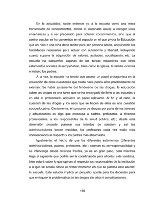 En la actualidad, nadie entiende ya a la escuela como una mera
transmisión de conocimientos, donde el alumnado acude a recoger unas
enseñanzas y a ser preparado para obtener conocimientos, sino que el
centro escolar se ha convertido en el espacio en el que pivota la Educación
que un niño o una niña debe recibir para ser persona adulta, adquiriendo las
habilidades necesarias para actuar con autonomía y libertad, incluyendo
cuanto supone la adquisición de valores, actitudes, socialización, etc. La
escuela ha subsumido algunas de las tareas educativas que otros
estamentos sociales desempeñaban, tales como la Iglesia, la familia extensa
e incluso los padres.
     A la vez, la escuela ha tenido que asumir un papel protagonista en la
educación de otras cuestiones que hasta hace pocos años prácticamente no
existían. Se habla justamente del fenómeno de las drogas; la educación
sobre las drogas es una tarea que se ha encargado de lleno a las escuelas y
en ella el profesorado adquiere un papel relevante. Al fin y al cabo, la
cuestión de las drogas y los usos que se hacen de ellas es una cuestión
socioeducativa. Ciertamente, el consumo de drogas por parte de los jóvenes
y adolescentes es algo que preocupa a padres, profesores, a diversos
profesionales, a los responsables de la salud pública, etc.; desde esta
dimensión   procede     plantear   sus   intentos   de   solución   y   así   las
administraciones toman medidas, los profesores cada vez están más
concienciados al respecto y los padres más abrumados.
     Igualmente, el hecho de que los diferentes estamentos (diferentes
administraciones, padres, profesores, etc.) asuman su corresponsabilidad y
se intervenga desde diversos frentes, ya es un gran paso, pero mientras
llega el siguiente que podría ser la coordinación para afrontar esta temática,
bien estará saber lo que opinan al respecto los responsables de la institución
a la que se señala desde el primer momento en que se plantea este asunto:
la escuela. Este estudio implicó un pequeño aporte para los docentes para
que enfoquen la problemática de las drogas sin tabú ni complicaciones.



                                     116
 