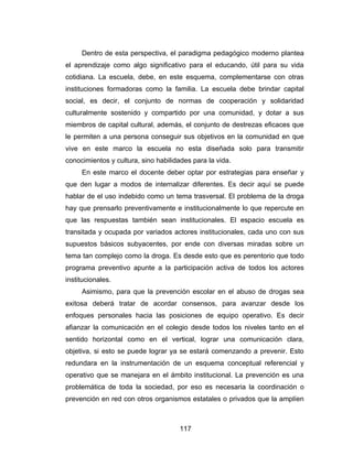 Dentro de esta perspectiva, el paradigma pedagógico moderno plantea
el aprendizaje como algo significativo para el educando, útil para su vida
cotidiana. La escuela, debe, en este esquema, complementarse con otras
instituciones formadoras como la familia. La escuela debe brindar capital
social, es decir, el conjunto de normas de cooperación y solidaridad
culturalmente sostenido y compartido por una comunidad, y dotar a sus
miembros de capital cultural, además, el conjunto de destrezas eficaces que
le permiten a una persona conseguir sus objetivos en la comunidad en que
vive en este marco la escuela no esta diseñada solo para transmitir
conocimientos y cultura, sino habilidades para la vida.
     En este marco el docente deber optar por estrategias para enseñar y
que den lugar a modos de internalizar diferentes. Es decir aquí se puede
hablar de el uso indebido como un tema trasversal. El problema de la droga
hay que prensarlo preventivamente e institucionalmente lo que repercute en
que las respuestas también sean institucionales. El espacio escuela es
transitada y ocupada por variados actores institucionales, cada uno con sus
supuestos básicos subyacentes, por ende con diversas miradas sobre un
tema tan complejo como la droga. Es desde esto que es perentorio que todo
programa preventivo apunte a la participación activa de todos los actores
institucionales.
     Asimismo, para que la prevención escolar en el abuso de drogas sea
exitosa deberá tratar de acordar consensos, para avanzar desde los
enfoques personales hacia las posiciones de equipo operativo. Es decir
afianzar la comunicación en el colegio desde todos los niveles tanto en el
sentido horizontal como en el vertical, lograr una comunicación clara,
objetiva, si esto se puede lograr ya se estará comenzando a prevenir. Esto
redundara en la instrumentación de un esquema conceptual referencial y
operativo que se manejara en el ámbito institucional. La prevención es una
problemática de toda la sociedad, por eso es necesaria la coordinación o
prevención en red con otros organismos estatales o privados que la amplíen



                                     117
 