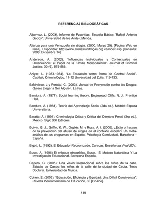 REFERENCIAS BIBLIOGRÁFICAS


Albornoz, L. (2003). Informe de Pasantías: Escuela Básica “Rafael Antonio
  Godoy”. Universidad de los Andes, Mérida.

Alianza para una Venezuela sin drogas. (2000, Marzo 20). [Página Web en
  línea]. Disponible: http://www.alianzasindrogas.org.ve/index.asp [Consulta:
  2008, Diciembre 14]

Anderson, A. (2002). “Influencias Individuales y Contextuales en
  Delincuencia: el Papel de la Familia Monoparental”. Journal of Criminal
  Justice, 30 (6), 575-588.

Aniyar, L. (1983-1984). “La Educación como forma de Control Social”.
  Capítulo Criminológico, 11-12 Universidad del Zulia, 119-133.

Baldivieso, L y Perotto, C. (2003). Manual de Prevención contra las Drogas:
  Quiero Llegar a Ser Alguien. La Paz.

Bandura, A. (1977). Social learning theory. Englewood Cliffs, N. J.: Prentice
  Hall.

Bandura, A. (1984). Teoría del Aprendizaje Social (2da ed.). Madrid: Espasa
  Universitaria.

Baratta, A. (1991). Criminología Crítica y Crítica del Derecho Penal (3ra ed.).
  México: Siglo XXI Editores.

Botvin, G. J., Griffin, K. W., Orgilés, M. y Rosa, A. I. (2000). ¿Éxito o fracaso
  de la prevención del abuso de drogas en el contexto escolar? Un meta-
  análisis de los programas en España. Psicología Conductual. Barcelona –
  España.

Bigott, L. (1992). El Educador Recolonizado. Caracas, Enseñanza Viva/UCV.

Busot, A. (1996) El enfoque etnográfico. Busot. El Metodo Naturalista Y La
  Investigación Educacional. Barcelona España.

Cepero, G. (2005). Una visión internacional sobre los niños de la calle.
 Estudio de Casos: los niños de la calle de la ciudad de Ceuta. Tesis
 Doctoral. Universidad de Murcia.

Cohen, E. (2002). “Educación, Eficiencia y Equidad: Una Difícil Convivencia”.
 Revista Iberoamericana de Educación, 30 [On-line].


                                      119
 