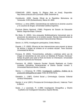 CONACUID. (2003, Agosto 3). [Página Web en línea]. Disponible:
 http://www.conacuid.com/ [Consulta: 2008, Diciembre 4]

Constitución. (2000. Gaceta Oficial de la República Bolivariana de
 Venezuela, 5.453 (Extraordinario), Marzo 24, 2000.

Córdova, L y otros (2005). Características de resiliencia en jóvenes usuarios
 y no usuarios de drogas. Universidad Católica Argentina.

Currículo Básico Nacional. (1998). Programa de Estudio de Educación
 Básica: Segunda Etapa. Caracas.

De Breto, H. (2003). Una propuesta Multidisciplinaria transversal para la
 prevención de adicciones en el ámbito escolar, Revista Intecontinental de
 Psicología y Educación, Universidad Intercontinental, México.

Denzin, A. (1970). Investigación participativa, Crefal, México.

Espada, J. P. (2002). Eficacia de tres intervenciones para prevenir el abuso
  de alcohol y drogas de síntesis en el contexto escolar. Tesis Doctoral.
  Universidad de Murcia.

Fonseca, M. (2004). “Conocimientos, actitudes y prácticas sobre uso de
  drogas en estudiantes de ciclo común en Soledad, El Paraiso, Honduras”
  trabajo de grado para optar al título de Doctor en Orientación. Universidad
  Nacional Autónoma de Honduras

Francisco, M. (2002). Violencia Escolar: Estudio Realizado en Cuatro
  Unidades Educativas Pertenecientes al Distrito Escolar número 3.
  Universidad Nacional Abierta, Caracas.

García, I. y Amezcua, M. (1993). Investigación cualitativa. Análisis de la
 producción bibliográfica en salud. Index de Enfermería.

Gabaldón, L. (1987). Control Social y Criminología. Caracas: Editorial
 Jurídica Venezolana.

Garrido, V. et al. (2001). Principios de Criminología (2da ed.). Valencia: Tirant
 lo Blanch.

Goetz, J y Lecompte, P. (1.998) Investigación Etnográfica y Diseño
  Cualitativo de Investigación Educativa, España Morata.




                                      120
 
