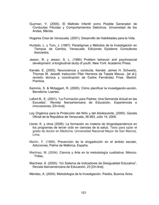Guzman, Y. (2000). El Maltrato Infantil como Posible Generador de
 Conductas Filicidas y Comportamientos Delictivos. Universidad de los
 Andes, Mérida.

Hogares Crea de Venezuela. (2001). Desarrollo de Habilidades para la Vida.

Hurtado, L. y Toro, J. (1997). Paradigmas y Métodos de la Investigación en
   Tiempos de Cambio. Venezuela: Ediciones Episteme Consultores
   Asociados.

Jessor, R. y Jessor, S. L. (1980) Problem behavior and psychosocial
  development: a longitudinal study of youth. New York: Academic Press.

Kandel, E. (2002). Neurociencia y conducta. Kandel, James H. Schwartz,
  Thomas M. Jessell; traducción Pilar Herreros de Tejada Macua…[et al.];
  revisión técnica y coordinación de Carlos Fernández Frías. Madrid:
  Prentice.

Kemmis, S. & Mctaggart, R. (2000). Cómo planificar la investigación-acción,
  Barcelona: Laertes.

Lafont B., E. (2001). “La Formación para Padres: Una Demanda Actual en las
  Escuelas”. Revista Iberoamericana de Educación, Experiencias e
  innovaciones. [On-line].

Ley Orgánica para la Protección del Niño y del Adolescente. (2000). Gaceta
  Oficial de la República de Venezuela, 36.993, Julio 14, 2000.

Lloret, K. y otros (2006). La formación en materia de drogodependencia en
  los programas de tercer ciclo en ciencias de la salud. Tesis para optar el
  grado de doctor en Medicina, Universidad Nacional Mayor de San Marcos,
  Lima.

Martín, F. (1999). Prevención de la drogadicción en el ámbito escolar,
 Adicciones, Palma de Mallorca, España.

Martínez, M. (2004). Ciencia y Arte en la metodología cualitativa. México:
  Trillas.

Marchesi, Á. (2000). “Un Sistema de Indicadores de Desigualdad Educativa”.
 Revista Iberoamericana de Educación, 23 [On-line].

Méndez, A. (2004). Metodología de la Investigación. Paidós, Buenos Aires.




                                    121
 