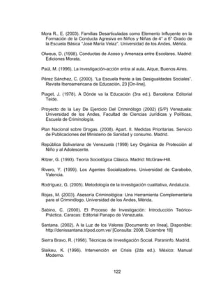 Mora R., E. (2003). Familias Desarticuladas como Elemento Influyente en la
 Formación de la Conducta Agresiva en Niños y Niñas de 4° a 6° Grado de
 la Escuela Básica “José María Velaz”. Universidad de los Andes, Mérida.

Olweus, D. (1998). Conductas de Acoso y Amenaza entre Escolares. Madrid:
  Ediciones Morata.

Paúl, M. (1996), La investigación-acción entra al aula, Aique, Buenos Aires.

Pérez Sánchez, C. (2000). “La Escuela frente a las Desigualdades Sociales”.
  Revista Iberoamericana de Educación, 23 [On-line].

Piaget, J. (1978). A Dónde va la Educación (3ra ed.). Barcelona: Editorial
  Teide.

Proyecto de la Ley De Ejercicio Del Criminólogo (2002) (S/P) Venezuela:
  Universidad de los Andes, Facultad de Ciencias Jurídicas y Políticas,
  Escuela de Criminología.

Plan Nacional sobre Drogas. (2008). Apart. II. Medidas Prioritarias. Servicio
  de Publicaciones del Ministerio de Sanidad y consumo. Madrid.

República Bolivariana de Venezuela (1998) Ley Orgánica de Protección al
 Niño y al Adolescente.

Ritzer, G. (1993). Teoría Sociológica Clásica. Madrid: McGraw-Hill.

Rivero, Y. (1999). Los Agentes Socializadores. Universidad de Carabobo,
  Valencia.

Rodríguez, G. (2005). Metodología de la investigación cualitativa, Andalucía.

Rojas, M. (2003). Asesoría Criminológica: Una Herramienta Complementaria
 para el Criminólogo. Universidad de los Andes, Mérida.

Sabino, C. (2000). El Proceso de Investigación: Introducción Teórico-
  Práctica. Caracas: Editorial Panapo de Venezuela.

Santana. (2002). A la Luz de los Valores [Documento en línea]. Disponible:
  http://denissantana.tripod.com.ve/ [Consulta: 2008, Diciembre 18]

Sierra Bravo, R. (1998). Técnicas de Investigación Social. Paraninfo. Madrid.

Slaikeu, K. (1996). Intervención en Crisis (2da ed.). México: Manual
  Moderno.


                                     122
 