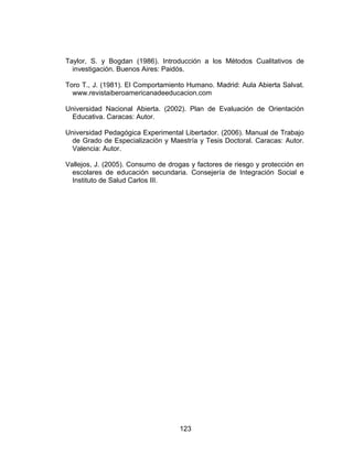 Taylor, S. y Bogdan (1986). Introducción a los Métodos Cualitativos de
  investigación. Buenos Aires: Paidós.

Toro T., J. (1981). El Comportamiento Humano. Madrid: Aula Abierta Salvat.
  www.revistaiberoamericanadeeducacion.com

Universidad Nacional Abierta. (2002). Plan de Evaluación de Orientación
 Educativa. Caracas: Autor.

Universidad Pedagógica Experimental Libertador. (2006). Manual de Trabajo
 de Grado de Especialización y Maestría y Tesis Doctoral. Caracas: Autor.
 Valencia: Autor.

Vallejos, J. (2005). Consumo de drogas y factores de riesgo y protección en
  escolares de educación secundaria. Consejería de Integración Social e
  Instituto de Salud Carlos III.




                                   123
 