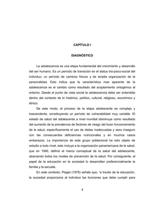 CAPÍTULO I


                               DIAGNÓSTICO


     La adolescencia es una etapa fundamental del crecimiento y desarrollo
del ser humano. Es un período de transición en el status bio-psico-social del
individuo; un período de cambios físicos y de amplia organización de la
personalidad. Esto indica que la característica mas aparente de la
adolescencia es el cambio como resultado del acoplamiento ontogénico al
entorno. Desde el punto de vista social la adolescencia debe ser entendida
dentro del contexto de lo histórico, político, cultural, religioso, económico y
étnico.
     De este modo, el proceso de la etapa adolescente es complejo y
trascendente, constituyendo un período de vulnerabilidad muy variable. El
estado de salud del adolescente a nivel mundial disminuye como resultado
del aumento de la prevalencia de factores de riesgo del buen funcionamiento
de la salud, específicamente el uso de dietas inadecuadas y sexo inseguro
con las consecuentes deficiencias nutricionales y en muchos casos
embarazos. La importancia de este grupo poblacional ha sido objeto de
estudio a todo nivel, esto incluye a la organización panamericana de la salud,
que en 1990, definió el marco conceptual de la salud del adolescente,
abarcando todos los niveles de prevención de la salud. Por consiguiente, el
papel de la educación en la sociedad lo desarrollan preferencialmente la
familia y la escuela.
     En este contexto, Piaget (1978) señala que, “a través de la educación,
la sociedad proporciona al individuo las funciones que debe cumplir para


                                       4
 