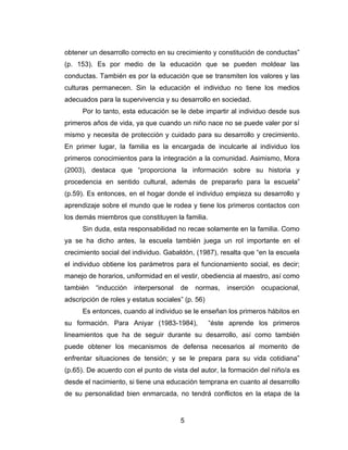 obtener un desarrollo correcto en su crecimiento y constitución de conductas”
(p. 153). Es por medio de la educación que se pueden moldear las
conductas. También es por la educación que se transmiten los valores y las
culturas permanecen. Sin la educación el individuo no tiene los medios
adecuados para la supervivencia y su desarrollo en sociedad.
      Por lo tanto, esta educación se le debe impartir al individuo desde sus
primeros años de vida, ya que cuando un niño nace no se puede valer por sí
mismo y necesita de protección y cuidado para su desarrollo y crecimiento.
En primer lugar, la familia es la encargada de inculcarle al individuo los
primeros conocimientos para la integración a la comunidad. Asimismo, Mora
(2003), destaca que “proporciona la información sobre su historia y
procedencia en sentido cultural, además de prepararlo para la escuela”
(p.59). Es entonces, en el hogar donde el individuo empieza su desarrollo y
aprendizaje sobre el mundo que le rodea y tiene los primeros contactos con
los demás miembros que constituyen la familia.
      Sin duda, esta responsabilidad no recae solamente en la familia. Como
ya se ha dicho antes, la escuela también juega un rol importante en el
crecimiento social del individuo. Gabaldón, (1987), resalta que “en la escuela
el individuo obtiene los parámetros para el funcionamiento social, es decir;
manejo de horarios, uniformidad en el vestir, obediencia al maestro, así como
también   “inducción   interpersonal   de   normas,     inserción   ocupacional,
adscripción de roles y estatus sociales” (p. 56)
      Es entonces, cuando al individuo se le enseñan los primeros hábitos en
su formación. Para Aniyar (1983-1984),             “éste aprende los primeros
lineamientos que ha de seguir durante su desarrollo, así como también
puede obtener los mecanismos de defensa necesarios al momento de
enfrentar situaciones de tensión; y se le prepara para su vida cotidiana”
(p.65). De acuerdo con el punto de vista del autor, la formación del niño/a es
desde el nacimiento, si tiene una educación temprana en cuanto al desarrollo
de su personalidad bien enmarcada, no tendrá conflictos en la etapa de la


                                       5
 