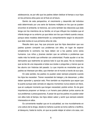 adolescencia, es por ello que los padres deben dedicar el tiempo a sus hijos
en los primeros años para ver el fruto en el futuro.
     Dentro de esta perspectiva, el crecimiento y desarrollo del individuo
está determinado por una serie de factores múltiples en los que se pueden
encontrar el ambiente, la herencia, así como también las relaciones que éste
tenga con los miembros de su familia; en el que influyen los modelos que el
infante tenga en su entorno ya que éstos son los que imitará cuando crezca;
porque estos modelos determinarán su comportamiento según la educación
que éste reciba en sus primeros años de vida.
     Resulta claro que, hay que procurar que los hijos descubran que sus
padres quieren compartir sus problemas con ellos, en lugar de esperar
simplemente lo contrario; los hijos deben ver a los padres como seres
humanos. Los niños y jóvenes sienten que se enfrenta a problemas que
nadie más ha tenido que enfrentar con anterioridad. Puede ayudar si se les
demuestra que realmente se aprecia todo lo que les pasa. No es necesario
que se les de una respuesta a todas sus dudas o preguntas y menos que se
les aburra con historias del pasado. Lo que importa es mostrarles que los
padres se interesan por ellos, que intentan ver el mundo a través de sus ojos.
     En este sentido, los padres no pueden estar siempre presente cuando
los hijos les necesitan. Tienen necesidad de trabajar y de descansar, y ellos
deben aprender y apreciar esto. Pero también es importante que sepan que
la puerta aunque este cerrada en algunos momentos nunca estará con llave,
que en cualquier momento que tengan necesidad, podrán entrar. Es de gran
importancia proponer un tiempo o un horario para platicar juntos acerca de
sus problemas o preocupaciones. A pesar de que los padres no puedan estar
con ellos todo el tiempo, los hijos deben saber y sentir que siempre estarán
interesados en ellos.
     Es conveniente resaltar que en la actualidad, se vive mundialmente en
una cultura de la droga, desde la mañana cuando se toma cafeína o teofilina,
al desayuno, hasta la noche, en que se puede relajar al volver a la casa, con


                                       6
 