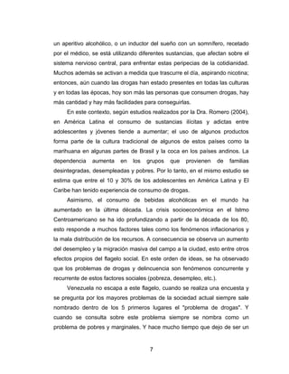 un aperitivo alcohólico, o un inductor del sueño con un somnífero, recetado
por el médico, se está utilizando diferentes sustancias, que afectan sobre el
sistema nervioso central, para enfrentar estas peripecias de la cotidianidad.
Muchos además se activan a medida que trascurre el día, aspirando nicotina;
entonces, aún cuando las drogas han estado presentes en todas las culturas
y en todas las épocas, hoy son más las personas que consumen drogas, hay
más cantidad y hay más facilidades para conseguirlas.
     En este contexto, según estudios realizados por la Dra. Romero (2004),
en América Latina el consumo de sustancias ilícitas y adictas entre
adolescentes y jóvenes tiende a aumentar; el uso de algunos productos
forma parte de la cultura tradicional de algunos de estos países como la
marihuana en algunas partes de Brasil y la coca en los países andinos. La
dependencia    aumenta    en   los   grupos   que   provienen       de   familias
desintegradas, desempleadas y pobres. Por lo tanto, en el mismo estudio se
estima que entre el 10 y 30% de los adolescentes en América Latina y El
Caribe han tenido experiencia de consumo de drogas.
     Asimismo, el consumo de bebidas alcohólicas en el mundo ha
aumentado en la última década. La crisis socioeconómica en el Istmo
Centroamericano se ha ido profundizando a partir de la década de los 80,
esto responde a muchos factores tales como los fenómenos inflacionarios y
la mala distribución de los recursos. A consecuencia se observa un aumento
del desempleo y la migración masiva del campo a la ciudad, esto entre otros
efectos propios del flagelo social. En este orden de ideas, se ha observado
que los problemas de drogas y delincuencia son fenómenos concurrente y
recurrente de estos factores sociales (pobreza, desempleo, etc.).
     Venezuela no escapa a este flagelo, cuando se realiza una encuesta y
se pregunta por los mayores problemas de la sociedad actual siempre sale
nombrado dentro de los 5 primeros lugares el "problema de drogas". Y
cuando se consulta sobre este problema siempre se nombra como un
problema de pobres y marginales. Y hace mucho tiempo que dejo de ser un


                                      7
 