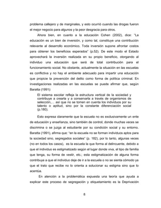 problema callejero y de marginales, y esto ocurrió cuando las drogas fueron
el mejor negocio para algunos y la peor desgracia para otros.
     Ahora bien, en cuanto a la educación Cohen (2002), dice: “La
educación es un bien de inversión, y como tal, constituye una contribución
relevante al desarrollo económico. Toda inversión supone afrontar costos
para obtener los beneficios esperados” (p.52). De este modo el Estado
aprovechará la inversión realizada en su propio beneficio, otorgando al
individuo   una   educación   que   será   de   total   contribución   para   el
funcionamiento social. No obstante, actualmente la situación en las escuelas
es conflictiva y no hay el ambiente adecuado para impartir una educación
que propicie la prevención del delito como forma de política criminal. En
investigaciones realizadas en las escuelas se puede afirmar que, según
Baratta (1991):
     El sistema escolar refleja la estructura vertical de la sociedad y
     contribuye a crearla y a conservarla a través de organismos de
     selección,… así que no se tomen en cuenta los individuos por su
     talento o aptitud, sino por la constante diferenciación social
     (p.180).

     Esto expresa claramente que la escuela no es exclusivamente un ente
de educación y enseñanza, sino también de control, donde muchas veces se
discrimina o se juzga al estudiante por su condición social y su entorno.
Baratta (1991), afirma que: “en la escuela no se forman individuos aptos para
la sociedad sino, segregados sociales” (p. 182), por lo tanto, algunas veces
(no en todos los casos), es la escuela la que forma al delincuente, debido a
que el individuo es estigmatizado según el lugar donde viva, el tipo de familia
que tenga, su forma de vestir, etc.; esta estigmatización de alguna forma
contribuye a que el individuo deje de ir a la escuela o no se sienta cómodo ya
que el trato que recibe no lo orienta a solucionar su estigma sino que lo
acentúa.
      En atención a la problemática expuesta una teoría que ayuda a
explicar este proceso de segregación y etiquetamiento es la Deprivación


                                      8
 