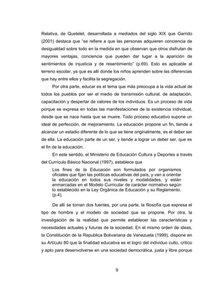 Relativa, de Quetelet, desarrollada a mediados del siglo XIX que Garrido
(2001) destaca que “se refiere a que las personas adquieren conciencia de
desigualdad sobre todo en la medida en que observan que otros disfrutan de
mayores ventajas, conciencia que pueden dar lugar a la aparición de
sentimientos de injusticia y de resentimiento” (p.69). Esto es aplicable al
terreno escolar, ya que es allí donde los niños aprenden sobre las diferencias
que hay entre ellos y facilita la segregación.
     Por otra parte, educar es el tema que más preocupa a la vida actual de
todos los pueblos por ser el medio de transmisión cultural, de adaptación,
capacitación y despertar de valores de los individuos. Es un proceso de vida
porque se expresa en todas las manifestaciones de la existencia individual,
desde que se nace hasta que se muere. Todo proceso educativo supone un
ideal de perfección, de mejoramiento. La educación propone un fin, tiende a
alcanzar un estadio diferente de lo que se tiene originalmente, es el deber ser
de ella. La educación parte de un ser, y tiende a lograr un deber ser, que es
el fin de la educación.
     En este sentido, el Ministerio de Educación Cultura y Deportes a través
del Currículo Básico Nacional (1997), establece que
     Los fines de la Educación son formulados por organismos
     oficiales que fijan las políticas educativas del país, y van a orientar
     la educación en todos sus niveles y modalidades, y están
     enmarcadas en el Modelo Curricular de carácter normativo según
     lo establecido en la Ley Orgánica de Educación y su Reglamento.
     (p.4).

     De allí se toman dos fuentes, por una parte, la filosofía que expresa el
tipo de hombre y el modelo de sociedad que se propone. Por otra, la
investigación de la realidad que permite establecer las características y
necesidades actuales y futuras de la sociedad. En el mismo orden de ideas,
la Constitución de la Republica Bolivariana de Venezuela (1999), dispone en
su Artículo 80 que la finalidad educativa es el logro del individuo culto, critico
y apto para desenvolverse en una sociedad democrática, justa y libre porque



                                        9
 