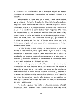 la educación esta fundamentada en la formación integral del hombre
reforzando su personalidad e identificando los principios rectores de la
sociedad.
     Regionalmente se puede decir que el estado Guárico se ve afectado
por el consumo y distribución de sustancias Estupefacientes y Psicotrópicas
llegando a afectar directamente a la población estudiantil ya que son victimas
de engaños, amenazas o chantajes para caer en ese mundo. Por otra parte,
a juicio de la presidenta del Centro de Prevención Integral del Niño, Niña y
del Adolescente (CPI) del estado en mención citada por Pérez (2006),
destaca que el problema del consumo de drogas es un problema de salud y
debe ser tratado como una enfermedad; explica que, generalmente el
consumo de drogas se inicia por problemas en el hogar que están
intrínsecamente ligados a la carencia de valores y de reglas claras dentro y
fuera del núcleo familiar.
     En este sentido, también resalta que generalmente en el estado
Guárico el consumo de drogas se origina entre los 7 y los 21 años de edad y
señala que la educación juega un papel determinante en la solución o
agudización del problema. Igualmente sentencia que en la lucha contra el
consumo y distribución de drogas es determinante la participación de las
comunidades a través de los consejos comunales.
     Es de resaltar que, la localidad calaboceña no esta exenta a esta
problemática que esta afectando a la población estudiantil, de allí que se
evidencie a través de la información que presentan los medios de
comunicación local a diario, noticias sobre la distribución y consumo de
drogas en las diversas barriadas e instituciones educativas de forma natural,
sin ningún tipo de control y sanción a las personas que comercializan con
este negocio que esta afectando a la sociedad y la salud física – mental de
los niños y adolescentes.
     Por lo antes expuesto, y por medio de entrevistas realizadas a tres (3)
informantes claves, se refleja que la Unidad Educativa “Celina Acosta de


                                      10
 