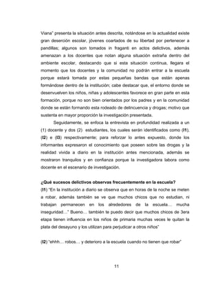 Viana” presenta la situación antes descrita, notándose en la actualidad existe
gran deserción escolar, jóvenes coartados de su libertad por pertenecer a
pandillas; algunos son tomados in fraganti en actos delictivos, además
amenazan a los docentes que notan alguna situación extraña dentro del
ambiente escolar, destacando que si esta situación continua, llegara el
momento que los docentes y la comunidad no podrán entrar a la escuela
porque estará tomada por estas pequeñas bandas que están apenas
formándose dentro de la institución; cabe destacar que, el entorno donde se
desenvuelven los niños, niñas y adolescentes favorece en gran parte en esta
formación, porque no son bien orientados por los padres y en la comunidad
donde se están formando esta rodeado de delincuencia y drogas; motivo que
sustenta en mayor proporción la investigación presentada.
      Seguidamente, se enfoca la entrevista en profundidad realizada a un
(1) docente y dos (2) estudiantes, los cuales serán identificados como (I1),
(I2) e (I3) respectivamente; para reforzar lo antes expuesto, donde los
informantes expresaron el conocimiento que poseen sobre las drogas y la
realidad vivida a diario en la institución antes mencionada, además se
mostraron tranquilos y en confianza porque la investigadora labora como
docente en el escenario de investigación.


¿Qué sucesos delictivos observas frecuentemente en la escuela?
(I1) “En la institución a diario se observa que en horas de la noche se meten
a robar, además también se ve que muchos chicos que no estudian, ni
trabajan   permanecen     en   los   alrededores   de   la   escuela…   mucha
inseguridad…” Bueno… también te puedo decir que muchos chicos de 3era
etapa tienen influencia en los niños de primaria muchas veces le quitan la
plata del desayuno y los utilizan para perjudicar a otros niños”


(I2) “ehhh… robos… y deterioro a la escuela cuando no tienen que robar”




                                       11
 