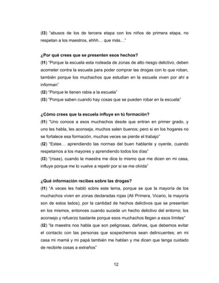 (I3) “abusos de los de tercera etapa con los niños de primera etapa, no
respetan a los maestros, ehhh… que más…”


¿Por qué crees que se presenten esos hechos?
(I1) “Porque la escuela esta rodeada de zonas de alto riesgo delictivo, deben
acometer contra la escuela para poder comprar las drogas con lo que roban,
también porque los muchachos que estudian en la escuela viven por ahí e
informan”
(I2) “Porque le tienen rabia a la escuela”
(I3) “Porque saben cuando hay cosas que se pueden robar en la escuela”


¿Cómo crees que la escuela influye en tú formación?
(I1) “Uno conoce a esos muchachos desde que entran en primer grado, y
uno les habla, les aconseja, muchos salen buenos; pero si en los hogares no
se fortalece esa formación, muchas veces se pierde el trabajo”
(I2) “Estee… aprendiendo las normas del buen hablante y oyente, cuando
respetamos a los mayores y aprendiendo todos los días”
(I3) “(risas), cuando la maestra me dice lo mismo que me dicen en mi casa,
influye porque me lo vuelve a repetir por si se me olvida”


¿Qué información recibes sobre las drogas?
(I1) “A veces les habló sobre este tema, porque se que la mayoría de los
muchachos viven en zonas declaradas rojas (Ali Primera, Vicario, la mayoría
son de estos lados), por la cantidad de hechos delictivos que se presentan
en los mismos, entonces cuando sucede un hecho delictivo del entorno; los
aconsejo y refuerzo bastante porque esos muchachos llegan a esos límites”
(I2) “la maestra nos habla que son peligrosas, dañinas, que debemos evitar
el contacto con las personas que sospechemos sean delincuentes; en mi
casa mi mamá y mi papá también me hablan y me dicen que tenga cuidado
de recibirle cosas a extraños”


                                        12
 