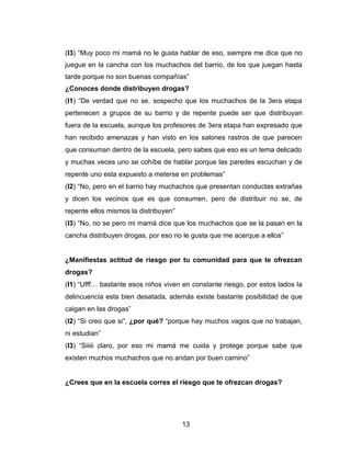 (I3) “Muy poco mi mamá no le gusta hablar de eso, siempre me dice que no
juegue en la cancha con los muchachos del barrio, de los que juegan hasta
tarde porque no son buenas compañías”
¿Conoces donde distribuyen drogas?
(I1) “De verdad que no se, sospecho que los muchachos de la 3era etapa
pertenecen a grupos de su barrio y de repente puede ser que distribuyan
fuera de la escuela, aunque los profesores de 3era etapa han expresado que
han recibido amenazas y han visto en los salones rastros de que parecen
que consuman dentro de la escuela, pero sabes que eso es un tema delicado
y muchas veces uno se cohíbe de hablar porque las paredes escuchan y de
repente uno esta expuesto a meterse en problemas”
(I2) “No, pero en el barrio hay muchachos que presentan conductas extrañas
y dicen los vecinos que es que consumen, pero de distribuir no se, de
repente ellos mismos la distribuyen”
(I3) “No, no se pero mi mamá dice que los muchachos que se la pasan en la
cancha distribuyen drogas, por eso no le gusta que me acerque a ellos”


¿Manifiestas actitud de riesgo por tu comunidad para que te ofrezcan
drogas?
(I1) “Ufff… bastante esos niños viven en constante riesgo, por estos lados la
delincuencia esta bien desatada, además existe bastante posibilidad de que
caigan en las drogas”
(I2) “Si creo que si”, ¿por qué? “porque hay muchos vagos que no trabajan,
ni estudian”
(I3) “Siiiii claro, por eso mi mamá me cuida y protege porque sabe que
existen muchos muchachos que no andan por buen camino”


¿Crees que en la escuela corres el riesgo que te ofrezcan drogas?




                                       13
 