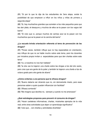(I1) “Si por lo que te dije de los estudiantes de 3era etapa, existe la
posibilidad de que empiecen a influir en los niños y niñas de primera y
segunda etapa”
(I2) “Si, hay muchachos grandes que someten a los más pequeños para que
les den plata, el desayuno y muchos de ellos se la pasan con los vagos del
barrio”
(I3) “Si creo que si, porque muchos de camisa azul se la pasan con los
muchachos que se la pasan en la cancha del barrio”


¿La escuela brinda orientación referente al tema de prevención de las
drogas?
(I1) “Pocas veces, también influye que no hay especialista en orientación,
eso influye de que no se hable mucho sobre este tema, pero los docentes
por iniciativa propia invitan a especialistas para que den charlas sobre este
tema”
(I2) “no, a nosotros no nos han hablado”
(I3) “la otra vez le trajeron una charla sobre las drogas a los del otro sexto,
pero creo que era gente de la polar y también le trajeron una charla a los de
octavo grado pero otra gente de afuera”


¿Cómo evitarías a una persona que te ofrezca drogas?
(I1) “Bueno debería ser diciendo que no, sin demostrarle miedo, pero esas
personas saben a quien pueden influenciar con facilidad”
(I2) “(Risas) corriendo”
(I3) “Me imagino que decirles no, siempre y cuando no me amenacen”


¿Qué estrategias propones para prevenir el consumo de drogas?
(I1) “Hacer carteleras informativas, charlas, mostrarles ejemplos de la vida
real, entre otras actividades que dejen un aprendizaje significativo”
(I2) “creo que… con charlas y actividades divertidas”


                                       14
 