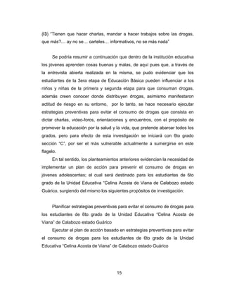 (I3) “Tienen que hacer charlas, mandar a hacer trabajos sobre las drogas,
que más?… ay no se… carteles… informativos, no se más nada”


     Se podría resumir a continuación que dentro de la institución educativa
los jóvenes aprenden cosas buenas y malas, de aquí pues que, a través de
la entrevista abierta realizada en la misma, se pudo evidenciar que los
estudiantes de la 3era etapa de Educación Básica pueden influenciar a los
niños y niñas de la primera y segunda etapa para que consuman drogas,
además creen conocer donde distribuyen drogas, asimismo manifestaron
actitud de riesgo en su entorno, por lo tanto, se hace necesario ejecutar
estrategias preventivas para evitar el consumo de drogas que consista en
dictar charlas, video-foros, orientaciones y encuentros, con el propósito de
promover la educación por la salud y la vida, que pretende abarcar todos los
grados, pero para efecto de esta investigación se iniciará con 6to grado
sección “C”, por ser el más vulnerable actualmente a sumergirse en este
flagelo.
     En tal sentido, los planteamientos anteriores evidencian la necesidad de
implementar un plan de acción para prevenir el consumo de drogas en
jóvenes adolescentes; el cual será destinado para los estudiantes de 6to
grado de la Unidad Educativa “Celina Acosta de Viana de Calabozo estado
Guárico, surgiendo del mismo los siguientes propósitos de investigación:


     Planificar estrategias preventivas para evitar el consumo de drogas para
los estudiantes de 6to grado de la Unidad Educativa “Celina Acosta de
Viana” de Calabozo estado Guárico
     Ejecutar el plan de acción basado en estrategias preventivas para evitar
el consumo de drogas para los estudiantes de 6to grado de la Unidad
Educativa “Celina Acosta de Viana” de Calabozo estado Guárico




                                     15
 