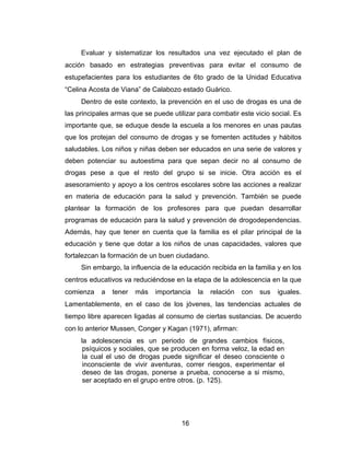 Evaluar y sistematizar los resultados una vez ejecutado el plan de
acción basado en estrategias preventivas para evitar el consumo de
estupefacientes para los estudiantes de 6to grado de la Unidad Educativa
“Celina Acosta de Viana” de Calabozo estado Guárico.
     Dentro de este contexto, la prevención en el uso de drogas es una de
las principales armas que se puede utilizar para combatir este vicio social. Es
importante que, se eduque desde la escuela a los menores en unas pautas
que los protejan del consumo de drogas y se fomenten actitudes y hábitos
saludables. Los niños y niñas deben ser educados en una serie de valores y
deben potenciar su autoestima para que sepan decir no al consumo de
drogas pese a que el resto del grupo si se inicie. Otra acción es el
asesoramiento y apoyo a los centros escolares sobre las acciones a realizar
en materia de educación para la salud y prevención. También se puede
plantear la formación de los profesores para que puedan desarrollar
programas de educación para la salud y prevención de drogodependencias.
Además, hay que tener en cuenta que la familia es el pilar principal de la
educación y tiene que dotar a los niños de unas capacidades, valores que
fortalezcan la formación de un buen ciudadano.
     Sin embargo, la influencia de la educación recibida en la familia y en los
centros educativos va reduciéndose en la etapa de la adolescencia en la que
comienza    a   tener   más   importancia   la   relación   con   sus   iguales.
Lamentablemente, en el caso de los jóvenes, las tendencias actuales de
tiempo libre aparecen ligadas al consumo de ciertas sustancias. De acuerdo
con lo anterior Mussen, Conger y Kagan (1971), afirman:
     la adolescencia es un periodo de grandes cambios físicos,
      psíquicos y sociales, que se producen en forma veloz, la edad en
      la cual el uso de drogas puede significar el deseo consciente o
      inconsciente de vivir aventuras, correr riesgos, experimentar el
      deseo de las drogas, ponerse a prueba, conocerse a si mismo,
      ser aceptado en el grupo entre otros. (p. 125).




                                       16
 
