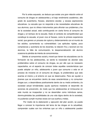 Por lo antes expuesto, se deduce que existe una gran relación entre el
consumo de drogas en adolescentes y el bajo rendimiento académico, alto
grado de ausentismo, fracaso, abandono escolar, y escasa aspiraciones
educativas. La escuela que no responde a las necesidades educativas de
sus alumnos, que no ofrece instrumentos para afrontar sus problemas y los
de la sociedad actual, está contribuyendo en cierta forma al consumo de
drogas y al rechazo de la escuela. Dado el contexto de competitividad que
constituye la escuela, el joven vive el fracaso, como la primera experiencia
social, que genera un proceso de ruptura y distanciamiento con el mundo de
los adultos, aumentando su vulnerabilidad. Las aptitudes rígidas, poco
compresivas y autoritaria de los docentes, la relación fría y racional con los
alumnos, la falta de comunicación, la despersonalización del alumno
ocasiona la pérdida de interés de conocimientos.
     Debido al compromiso social y moral que tienen los educadores con la
formación de los adolescentes, se siente la necesidad de abordar esta
problemática sobre el consumo de drogas, es por ello que es necesario
capacitarlos, en el aspecto de conocer todas aquellas características que
puede adoptar un niño, adolescente o joven que consume o esta en el
proceso de iniciarse en el consumo de drogas, la problemática que esto
acarrea al mismo y al entorno en que se desenvuelve. Para así ayudar a
jóvenes que se encuentren dentro de esas características y no consuman
drogas aun, a desarrollarse positivamente dentro de su medio ambiente y la
sociedad actual brindándoles ayuda oportuna mediante el desarrollo de
acciones de prevención, de modo que los adolescentes al inmiscuirse en
este mundo se incapacitan y no se desarrollan como individuos sanos,
disminuyéndoles las posibilidades de una vida digna dentro de la sociedad,
no pudiendo cumplir muchas veces con sus sueños y metas.
      Por medio de la elaboración y ejecución del plan acción, se puede
llegar a conocer la importancia del tema de las drogas en la actualidad,
comprender cuales son los síntomas que un niño o adolescente pueden


                                      17
 