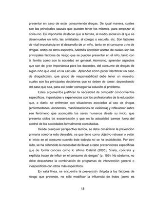 presentar en caso de estar consumiendo drogas. De igual manera, cuales
son las principales causas que pueden tener los mismos, para empezar el
consumo. Es importante destacar que la familia, el medio social en el que se
desenvuelve un niño, las amistades, el colegio o escuela, etc. Son factores
de vital importancia en el desarrollo de un niño, tanto en el consumo o no de
drogas, como en otros aspectos. Además aprender acerca de cuales son los
principales factores de riesgo que se pueden presentar en el niño, tanto con
la familia como con la sociedad en general. Asimismo, aprender aspectos
que son de gran importancia para los docentes, del consumo de drogas de
algún niño que esté en la escuela. Aprender como poder identificar un caso
de drogadicción, que grado de responsabilidad debe tener un maestro,
cuales son las principales decisiones que se deben de tomar, dependiendo
del caso que sea, para así poder conseguir la solución al problema.
      Estos argumentos justifican la necesidad de compartir conocimientos
específicos, inquietudes y experiencias con los profesionales de la educación
que, a diario, se enfrentan con situaciones asociadas al uso de drogas
(enfermedades, accidentes, manifestaciones de violencia) y reflexionar sobre
ese fenómeno que acompaña los seres humanos desde su inicio, que
presenta ciclos de exacerbación y que en la actualidad parece fuera del
control de las sociedades formalmente constituidas.
      Desde cualquier perspectiva teórica, se debe considerar la prevención
primaria como la más deseable, ya que tiene como objetivo retrasar o evitar
el inicio en el consumo cuando éste todavía no se ha establecido. Por otro
lado, se ha defendido la necesidad de llevar a cabo prevenciones específicas
que de forma concisa como lo afirma Calafat (2005), “clara, concreta y
explícita tratan de influir en el consumo de drogas” (p. 159). No obstante, no
debe descartarse la combinación de programas de intervención general o
inespecíficos con otros más específicos.
      En esta línea, se encuentra la prevención dirigida a los factores de
riesgo que pretende, no sólo modificar la influencia de éstos (como es


                                      18
 