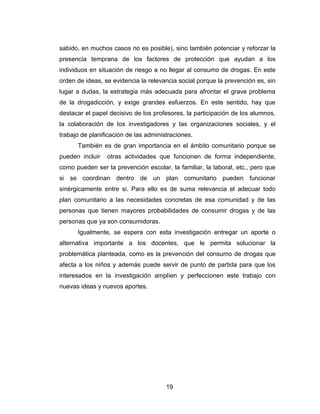sabido, en muchos casos no es posible), sino también potenciar y reforzar la
presencia temprana de los factores de protección que ayudan a los
individuos en situación de riesgo a no llegar al consumo de drogas. En este
orden de ideas, se evidencia la relevancia social porque la prevención es, sin
lugar a dudas, la estrategia más adecuada para afrontar el grave problema
de la drogadicción, y exige grandes esfuerzos. En este sentido, hay que
destacar el papel decisivo de los profesores, la participación de los alumnos,
la colaboración de los investigadores y las organizaciones sociales, y el
trabajo de planificación de las administraciones.
      También es de gran importancia en el ámbito comunitario porque se
pueden incluir   otras actividades que funcionen de forma independiente,
como pueden ser la prevención escolar, la familiar, la laboral, etc., pero que
si se coordinan dentro de un plan comunitario pueden funcionar
sinérgicamente entre si. Para ello es de suma relevancia el adecuar todo
plan comunitario a las necesidades concretas de esa comunidad y de las
personas que tienen mayores probabilidades de consumir drogas y de las
personas que ya son consumidoras.
      Igualmente, se espera con esta investigación entregar un aporte o
alternativa importante a los docentes, que le permita solucionar la
problemática planteada, como es la prevención del consumo de drogas que
afecta a los niños y además puede servir de punto de partida para que los
interesados en la investigación amplíen y perfeccionen este trabajo con
nuevas ideas y nuevos aportes.




                                       19
 