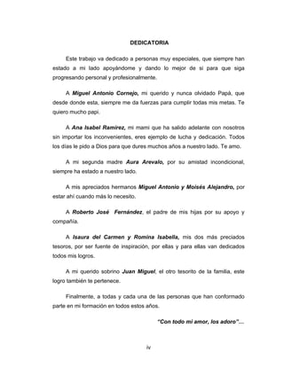 DEDICATORIA

     Este trabajo va dedicado a personas muy especiales, que siempre han
estado a mi lado apoyándome y dando lo mejor de si para que siga
progresando personal y profesionalmente.

     A Miguel Antonio Cornejo, mi querido y nunca olvidado Papá, que
desde donde esta, siempre me da fuerzas para cumplir todas mis metas. Te
quiero mucho papi.

     A Ana Isabel Ramírez, mi mami que ha salido adelante con nosotros
sin importar los inconvenientes, eres ejemplo de lucha y dedicación. Todos
los días le pido a Dios para que dures muchos años a nuestro lado. Te amo.

     A mi segunda madre Aura Arevalo, por su amistad incondicional,
siempre ha estado a nuestro lado.

     A mis apreciados hermanos Miguel Antonio y Moisés Alejandro, por
estar ahí cuando más lo necesito.

     A Roberto José Fernández, el padre de mis hijas por su apoyo y
compañía.

     A Isaura del Carmen y Romina Isabella, mis dos más preciados
tesoros, por ser fuente de inspiración, por ellas y para ellas van dedicados
todos mis logros.

     A mi querido sobrino Juan Miguel, el otro tesorito de la familia, este
logro también te pertenece.

     Finalmente, a todas y cada una de las personas que han conformado
parte en mi formación en todos estos años.

                                           “Con todo mi amor, los adoro”…



                                     iv
 