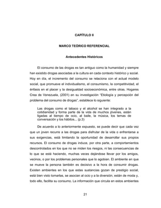 CAPÍTULO II


                     MARCO TEÓRICO REFERENCIAL


                          Antecedentes Históricos


     El consumo de las drogas es tan antiguo como la humanidad y siempre
han existido drogas asociadas a la cultura en cada contexto histórico y social.
Hoy en día, el incremento del consumo se relaciona con el actual modelo
social, que promueve el individualismo, el consumismo, la competitividad, el
énfasis en el placer y la desigualdad socioeconómica, entre otras. Hogares
Crea de Venezuela, (2001) en su investigación “Etiología y percepción del
problema del consumo de drogas”, establece lo siguiente:

     Las drogas como el tabaco y el alcohol se han integrado a la
     cotidianidad y forma parte de la vida de muchos jóvenes, están
     ligadas al tiempo de ocio, al baile, la música, los temas de
     conversación y los hábitos... (p.3)

     De acuerdo a lo anteriormente expuesto, se puede decir que cada vez
que un joven recurre a las drogas para disfrutar de la vida o enfrentarse a
sus exigencias, está limitando la oportunidad de desarrollar sus propios
recursos. El consumo de drogas induce, por otra parte, a comportamientos
descontrolados en los que no se miden los riesgos, ni las consecuencias de
lo que se está haciendo, muchas veces dejándose llevar por los amigos,
vecinos, o por los problemas personales que lo agobian. El ambiente en que
se mueve la persona también es decisivo a la hora de consumir drogas.
Existen ambientes en los que estas sustancias gozan de prestigio social,
está bien visto tomarlas, se asocian al ocio y a la diversión, están de moda y,
todo ello, facilita su consumo. La información que circula en estos ambientes



                                       21
 