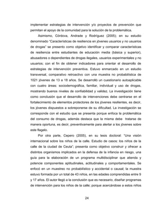 implementar estrategias de intervención y/o proyectos de prevención que
permitan el apoyo de la comunidad para la solución de la problemática.
     Asimismo, Córdova, Andrade y Rodríguez (2005); en su estudio
denominado “Características de resiliencia en jóvenes usuarios y no usuarios
de drogas” se presento como objetivo identificar y comparar características
de resiliencia entre estudiantes de educación media (básica y superior),
abusadores o dependientes de drogas ilegales, usuarios experimentales y no
usuarios; con el fin de obtener indicadores para orientar el desarrollo de
estrategias de intervención preventiva. Estuvo enmarcado en un estudio
transversal, comparativo retroactivo con una muestra no probabilística de
1021 jóvenes de 13 a 18 años. Se desarrolló un cuestionario autoaplicable
con cuatro áreas: sociodemográfica, familiar, individual y uso de drogas,
mostrando buenos niveles de confiabilidad y validez. La investigación tiene
como conclusión que el desarrollo de intervenciones debe centrarse en el
fortalecimiento de elementos protectores de los jóvenes resilientes, es decir,
los jóvenes dispuestos a sobreponerse de su dificultad. La investigación se
corresponde con el estudio que se presenta porque enfoca la problemática
del consumo de drogas, además destaca que la misma debe tratarse de
manera oportuna, es decir, preventivamente para alertar a los jóvenes sobre
este flagelo.
     Por otra parte, Cepero (2005), en su tesis doctoral: “Una visión
internacional sobre los niños de la calle. Estudio de casos: los niños de la
calle de la ciudad de Ceuta”; presenta como objetivo construir y ofrecer a
distintos organismos implicados en la defensa de la infancia en riesgo, una
guía para la elaboración de un programa multidisciplinar que atienda y
potencie componentes aptitudinales, actitudinales y comportamentales. Se
enfocó en un muestreo no probabilístico y accidental o causal; la muestra
estuvo formada por un total de 43 niños, en las edades comprendidas entre 9
y 17 años. El autor llegó a la conclusión que es necesario, diseñar programas
de intervención para los niños de la calle; porque acercándose a estos niños


                                      24
 