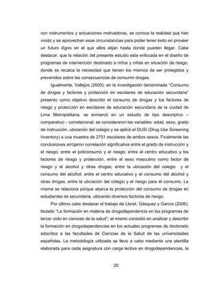 con instrumentos y actuaciones motivadoras, se conoce la realidad que han
vivido y se aprovechan esas circunstancias para poder tener éxito en proveer
un futuro digno en el que ellos elijan hasta donde pueden llegar. Cabe
destacar, que la relación del presente estudio esta enfocada en el diseño de
programas de intervención destinado a niños y niñas en situación de riesgo,
donde se recalca la necesidad que tienen los mismos de ser protegidos y
prevenidos sobre las consecuencias de consumir drogas.
     Igualmente, Vallejos (2005); en la investigación denominada “Consumo
de drogas y factores y protección en escolares de educación secundaria”
presento como objetivo describir el consumo de drogas y los factores de
riesgo y protección en escolares de educación secundaria de la ciudad de
Lima Metropolitana; se enmarcó en un estudio de tipo descriptivo –
comparativo – correlacional; se consideraron las variables: edad, sexo, grado
de instrucción, ubicación del colegio y se aplicó el DUSI (Drug Use Screening
Inventory) a una muestra de 2751 escolares de ambos sexos. Finalmente las
conclusiones arrojaron correlación significativa entre el grado de instrucción y
el riesgo; entre el policonsumo y el riesgo; entre el centro educativo y los
factores de riesgo y protección, entre el sexo masculino como factor de
riesgo y el alcohol y otras drogas; entre la ubicación del colegio          y el
consumo del alcohol; entre el centro educativo y el consumo del alcohol y
otras drogas, entre la ubicación del colegio y el riesgo para el consumo. La
misma se relaciona porque abarca la protección del consumo de drogas en
estudiantes de secundaria, ubicando diversos factores de riesgo.
     Por último cabe destacar el trabajo de Lloret, Gásquez y García (2006),
titulado “La formación en materia de drogodependencia en los programas de
tercer ciclo en ciencias de la salud”; el mismo consistió en analizar y describir
la formación en drogodependencias en los actuales programas de doctorado
adscritos a las facultades de Ciencias de la Salud de las universidades
españolas. La metodología utilizada se llevo a cabo mediante una plantilla
elaborada para cada asignatura con carga lectiva en drogodependencias, la


                                       25
 