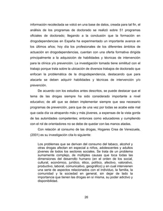 información recolectada se volcó en una base de datos, creada para tal fin, el
análisis de los programas de doctorado se realizó sobre 51 programas
oficiales de doctorado; llegando a la conclusión que la formación en
drogodependencias en España ha experimentado un importante avance en
los últimos años; hoy día los profesionales de los diferentes ámbitos de
actuación en drogodependencias, cuentan con una oferta formativa dirigida
principalmente a la adquisición de habilidades y técnicas de intervención
para la clínica y/o prevención. La investigación tomada tiene similitud con el
trabajo porque trata sobre la ubicación de diversos trabajos de doctorado que
enfocan la problemática de la drogodependencia, destacando que para
atacarla se deben adquirir habilidades y técnicas de intervención y/o
prevención.
     De acuerdo con los estudios antes descritos, se puede destacar que el
tema de las drogas siempre ha sido considerado importante a nivel
educativo; de allí que se deben implementar siempre que sea necesario
programas de prevención, para que de una vez por todas se acabe este mal
que cada día va atrapando más y más jóvenes, a expensas de la vista gorda
de las autoridades competentes; entonces como educadores y cumpliendo
con el rol de orientadores no se debe de quedar con las manos atadas.
     Con relación al consumo de las drogas, Hogares Crea de Venezuela,
(2001) es su investigación cita lo siguiente:

     Los problemas que se derivan del consumo del tabaco, alcohol y
     otras drogas afectan en especial a niños, adolescentes y adultos
     jóvenes de todos los sectores sociales. Se trata de un problema
     sumamente complejo, de múltiples causas que toca todas las
     dimensiones del desarrollo humano (en el orden de los social,
     cultural, económico, jurídico, ético, político, afectivo, valorativo,
     productivo, laboral, comunicativo, geográfico) y en cual intervienen
     una serie de aspectos relacionados con el individuo, la familia, la
     comunidad y la sociedad en general, sin dejar de lado la
     importancia que tienen las drogas en sí misma, su poder adictivo y
     disponibilidad.




                                        26
 