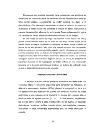 De acuerdo con lo antes expuesto, para comprender este problema se
debe tomar en cuenta una serie de elementos que se interrelacionan entre sí,
tales como: drogas, considerando su poder adictivo, los tipos y la
disponibilidad. Otro elemento importante es la persona tomando en cuenta su
diversidad; el medio sería otro elemento a evaluar en donde intervienen la
escuela, la comunidad, el grupo de pertenencia. Todos estos aspectos que al
ser canalizados toman relevancia dentro del consumo de las drogas.
      En este sentido, los factores de riesgo y de protección pueden afectar a los niños y
jóvenes durante diferentes etapas de sus vidas. En cada etapa, ocurren riesgos que se
pueden cambiar a través de una intervención preventiva. Se pueden cambiar o prevenir los
riesgos de los años escolares, tales como una conducta agresiva, con intervenciones
familiares, escolares, y comunitarias dirigidas a ayudar a que los niños desarrollen conductas
positivas apropiadas. Si no son tratados, los comportamientos negativos pueden llevar a
riesgos adicionales, tales como el fracaso académico y dificultades sociales, que aumentan
el riesgo de los niños para el abuso de drogas en el futuro. De allí que, los programas de
prevención basados en la investigación se deben enfocar en una intervención
temprana en el desarrollo del niño para fortalecer los factores de protección antes
de que se desarrollen los problemas de conducta.


                          Descripción de los Constructos


       La estructura teórica que se presenta a continuación debe tener una
secuencia lógica y coherente específica para contrastar los hallazgos, en
relación a este aspecto Martínez (2004), plantea “el marco teórico tiene que
ser apropiado en sí y adecuado en cuanto a su amplitud; es decir, no puede
restringirse a una subárea de la disciplina ni, menos aún, enfocar sólo el
punto de vista de algunos autores” (p.124).              En este sentido, se presentan
las teorías como soporte a esta investigación, de las cuales se describen
definiciones, funciones, perfiles, características, eventualidades, procesos,
estructuras y otros contenidos significantes que sin duda afianzarán el
estudio.



                                              27
 