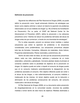 Definición de prevención


     Siguiendo las reflexiones del Plan Nacional de Drogas (2008), se puede
definir la prevención como “aquél entramado dinámico de estrategias que
tienen como objetivo eliminar o reducir al máximo la aparición de problemas
relacionados con el uso indebido de drogas” (p. 56) (Criterios de Acreditación
en Prevención). Por su parte, el CSAP del National Center for the
Advancement of Prevention (2007), define la prevención o los esfuerzos
preventivos como “intentos de reducir los problemas derivados del abuso de
drogas antes de que comiencen, a través de una diversidad de estrategias”.
     Por lo antes expuesto, prevenir es siempre tomar medidas o realizar
actuaciones que eviten la aparición de problemas o de situaciones
consideradas como problemáticas. Las actuaciones preventivas adoptan
todo tipo de formatos: Campañas, Utilización de materiales, Actos lúdicos,
Programas estandarizados, Planes nacionales y autonómicos, etc.
     Dentro de este orden de ideas, se cree que las actuaciones preventivas
deben, cada vez más, planificarse, aplicarse y evaluarse de un modo
sistemático, coherente y globalizado. Conviene plantear desde el principio el
consenso existente sobre la pluralidad de objetivos de la prevención en
drogas: Un objetivo puede ser evitar o impedir el consumo de drogas puesto
que el no consumo implicaría automáticamente la desaparición de los
problemas asociados al consumo. Otro objetivo diferente puede ser evitar o
el abuso de las drogas, o más eufemísticamente, el consumo indebido o
inadecuado de las mismas. Un tercer objetivo puede ser la reducción o
eliminación de los problemas consecuencia del consumo, del consumo
inadecuado o del abuso de drogas.
     El Plan Nacional de Drogas (2008), en su documento sobre prevención
de drogodependencias en la comunidad escolar, enumera las posibles
medidas a tomar dentro de este marco de objetivos: Medidas destinadas a


                                      28
 