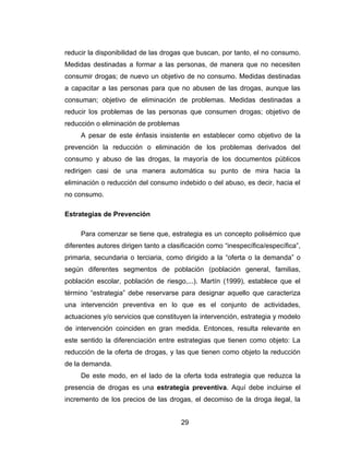 reducir la disponibilidad de las drogas que buscan, por tanto, el no consumo.
Medidas destinadas a formar a las personas, de manera que no necesiten
consumir drogas; de nuevo un objetivo de no consumo. Medidas destinadas
a capacitar a las personas para que no abusen de las drogas, aunque las
consuman; objetivo de eliminación de problemas. Medidas destinadas a
reducir los problemas de las personas que consumen drogas; objetivo de
reducción o eliminación de problemas
     A pesar de este énfasis insistente en establecer como objetivo de la
prevención la reducción o eliminación de los problemas derivados del
consumo y abuso de las drogas, la mayoría de los documentos públicos
redirigen casi de una manera automática su punto de mira hacia la
eliminación o reducción del consumo indebido o del abuso, es decir, hacia el
no consumo.

Estrategias de Prevención

     Para comenzar se tiene que, estrategia es un concepto polisémico que
diferentes autores dirigen tanto a clasificación como “inespecífica/específica”,
primaria, secundaria o terciaria, como dirigido a la “oferta o la demanda” o
según diferentes segmentos de población (población general, familias,
población escolar, población de riesgo,...). Martín (1999), establece que el
término “estrategia” debe reservarse para designar aquello que caracteriza
una intervención preventiva en lo que es el conjunto de actividades,
actuaciones y/o servicios que constituyen la intervención, estrategia y modelo
de intervención coinciden en gran medida. Entonces, resulta relevante en
este sentido la diferenciación entre estrategias que tienen como objeto: La
reducción de la oferta de drogas, y las que tienen como objeto la reducción
de la demanda.
     De este modo, en el lado de la oferta toda estrategia que reduzca la
presencia de drogas es una estrategia preventiva. Aquí debe incluirse el
incremento de los precios de las drogas, el decomiso de la droga ilegal, la


                                       29
 