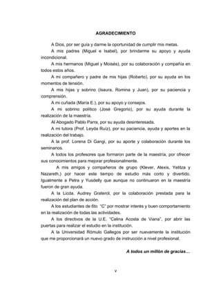 AGRADECIMIENTO

      A Dios, por ser guía y darme la oportunidad de cumplir mis metas.
      A mis padres (Miguel e Isabel), por brindarme su apoyo y ayuda
incondicional.
      A mis hermanos (Miguel y Moisés), por su colaboración y compañía en
todos estos años.
      A mi compañero y padre de mis hijas (Roberto), por su ayuda en los
momentos de tensión.
      A mis hijas y sobrino (Isaura, Romina y Juan), por su paciencia y
comprensión.
      A mi cuñada (María E.), por su apoyo y consejos.
      A mi sobrino político (José Gregorio), por su ayuda durante la
realización de la maestría.
      Al Abogado Pablo Parra, por su ayuda desinteresada.
      A mi tutora (Prof. Leyda Ruíz), por su paciencia, ayuda y aportes en la
realización del trabajo.
      A la prof. Lorena Di Gangi, por su aporte y colaboración durante los
seminarios.
      A todos los profesores que formaron parte de la maestría, por ofrecer
sus conocimientos para mejorar profesionalmente.
         A mis amigos y compañeros de grupo (Klever, Alexis, Yelitza y
Nazareth,) por hacer este tiempo de estudio más corto y divertido.
Igualmente a Petra y Yusdelly que aunque no continuaron en la maestría
fueron de gran ayuda.
      A la Licda. Audrey Graterol, por la colaboración prestada para la
realización del plan de acción.
      A los estudiantes de 6to “C” por mostrar interés y buen comportamiento
en la realización de todas las actividades.
      A los directivos de la U.E. “Celina Acosta de Viana”, por abrir las
puertas para realizar el estudio en la institución.
      A la Universidad Rómulo Gallegos por ser nuevamente la institución
que me proporcionará un nuevo grado de instrucción a nivel profesional.

                                            A todos un millón de gracias…



                                     v
 