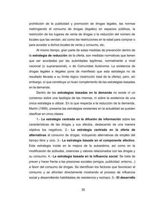prohibición de la publicidad y promoción de drogas legales, las normas
restringiendo el consumo de drogas (legales) en espacios públicos, la
restricción de los lugares de venta de drogas o la reducción del número de
locales que las vendan, así como las restricciones en la edad para comprar o
para acceder a dichos locales de venta y consumo, etc.
     Al mismo tiempo, gran parte de estas medidas de prevención dentro de
la estrategia de reducción de la oferta, son medidas normativas que tienen
que ser acordadas por las autoridades legítimas, normalmente a nivel
nacional (o supranacional), o de Comunidad Autónoma. La existencia de
drogas legales e ilegales pone de manifiesto que esta estrategia no da
resultado llevada a su límite lógico (restricción total de la oferta); pero, sin
embargo, sí que constituye un buen complemento de las estrategias basadas
en la demanda.
     Dentro de las estrategias basadas en la demanda no existe ni un
consenso sobre una tipología de las mismas, ni sobre la existencia de una
única estrategia a utilizar. En lo que respecta a la reducción de la demanda,
Martín (1999), presenta las estrategias existentes en la actualidad se pueden
clasificar en cinco clases:
     1.- La estrategia centrada en la difusión de información sobre las
características de las drogas y sus efectos, destacando de una manera
objetiva los negativos. 2.- La estrategia centrada en la oferta de
alternativas al consumo de drogas, incluyendo alternativas de empleo del
tiempo libre y ocio. 3.- La estrategia basada en el componente afectivo.
Esta estrategia incide en la mejora de la autoestima, así como en la
modificación de actitudes, creencias y valores relacionados con las drogas y
su consumo. 4.- La estrategia basada en la influencia social. Se trata de
prever y hacer frente a las presiones sociales (amigos, publicidad, entorno...)
a favor del consumo de drogas. Se identifican los factores que favorecen el
consumo y se afrontan directamente mostrando el proceso de influencia
social y desarrollando habilidades de resistencia y rechazo. 5.- El desarrollo


                                       30
 