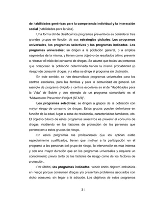 de habilidades genéricas para la competencia individual y la interacción
social (habilidades para la vida).
     Una forma útil de clasificar los programas preventivos es considerar tres
grandes grupos en función de sus estrategias globales: Los programas
universales, los programas selectivos y los programas indicados. Los
programas universales; se dirigen a la población general, o a amplios
segmentos de la misma, y tienen como objetivo de resultados último prevenir
o retrasar el inicio del consumo de drogas. Se asume que todas las personas
que componen la población determinada tienen la misma probabilidad (o
riesgo) de consumir drogas, y a ellos se dirige el programa sin distinción.
     En este sentido, se han desarrollado programas universales para los
centros escolares, para las familias y para la comunidad en general. Un
ejemplo de programa dirigido a centros escolares es el de “Habilidades para
la Vida” de Botvin y otro ejemplo de un programa comunitario es el
“Midwestern Prevention Project (STAR)”.
     Los programas selectivos; se dirigen a grupos de la población con
mayor riesgo de consumo de drogas. Estos grupos pueden delimitarse en
función de la edad, lugar o zona de residencia, características familiares, etc.
El objetivo básico de estos programas selectivos es prevenir el consumo de
drogas incidiendo en los factores de protección de las personas que
pertenecen a estos grupos de riesgo.
     En estos programas los profesionales que los aplican están
especialmente cualificados, tienen que motivar a la participación en el
programa a las personas del grupo de riesgo, la intervención es más intensa
y con una mayor duración que en los programas universales y requiere un
conocimiento previo tanto de los factores de riesgo como de los factores de
protección.
     Por último, los programas indicados; tienen como objetivo individuos
en riesgo porque consumen drogas y/o presentan problemas asociados con
dicho consumo, sin llegar a la adicción. Los objetivos de estos programas


                                       31
 