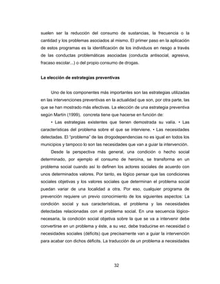 suelen ser la reducción del consumo de sustancias, la frecuencia o la
cantidad y los problemas asociados al mismo. El primer paso en la aplicación
de estos programas es la identificación de los individuos en riesgo a través
de las conductas problemáticas asociadas (conducta antisocial, agresiva,
fracaso escolar...) o del propio consumo de drogas.


La elección de estrategias preventivas


     Uno de los componentes más importantes son las estrategias utilizadas
en las intervenciones preventivas en la actualidad que son, por otra parte, las
que se han mostrado más efectivas. La elección de una estrategia preventiva
según Martín (1999), concreta tiene que hacerse en función de:
     • Las estrategias existentes que tienen demostrada su valía. • Las
características del problema sobre el que se interviene. • Las necesidades
detectadas. El “problema” de las drogodependencias no es igual en todos los
municipios y tampoco lo son las necesidades que van a guiar la intervención.
     Desde la perspectiva más general, una condición o hecho social
determinado, por ejemplo el consumo de heroína, se transforma en un
problema social cuando así lo definen los actores sociales de acuerdo con
unos determinados valores. Por tanto, es lógico pensar que las condiciones
sociales objetivas y los valores sociales que determinan el problema social
puedan variar de una localidad a otra. Por eso, cualquier programa de
prevención requiere un previo conocimiento de los siguientes aspectos: La
condición social y sus características, el problema y las necesidades
detectadas relacionadas con el problema social. En una secuencia lógico-
necesaria, la condición social objetiva sobre la que se va a intervenir debe
convertirse en un problema y éste, a su vez, debe traducirse en necesidad o
necesidades sociales (déficits) que precisamente van a guiar la intervención
para acabar con dichos déficits. La traducción de un problema a necesidades




                                       32
 