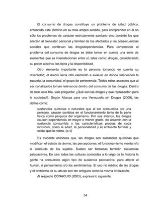 El consumo de drogas constituye un problema de salud pública,
entendido este término en su más amplio sentido, para comprender en él no
sólo los problemas de carácter estrictamente sanitario sino también los que
afectan al bienestar personal y familiar de los afectados y las consecuencias
sociales que conllevan las drogodependencias. Para comprender el
problema del consumo de drogas se debe tomar en cuenta una serie de
elementos que se interrelacionan entre sí, tales como: drogas, considerando
su poder adictivo, los tipos y la disponibilidad.
     Otro elemento importante es la persona tomando en cuenta su
diversidad; el medio sería otro elemento a evaluar en donde intervienen la
escuela, la comunidad, el grupo de pertenencia. Todos estos aspectos que al
ser canalizados toman relevancia dentro del consumo de las drogas. Dentro
de toda esta tría, vale preguntar ¿Qué son las drogas y qué representan para
la sociedad?. Según Alianza para una Venezuela sin Drogas (2000), las
define como:
     sustancias químicas o naturales que al ser consumida por una
     persona, causan cambios en el funcionamiento tanto de la parte
     física como psíquica del organismo. Por sus efectos, las drogas
     causan dependencia en mayor o menor grado, de acuerdo con la
     sustancia consumida y las características propias de cada
     individuo, como la edad, la personalidad y el ambiente familiar y
     social que lo rodea. (p.4)

     Es evidente entonces que, las drogas son sustancias químicas que
modifican el estado de ánimo, las percepciones, el funcionamiento mental y/o
la conducta de los sujetos. Suelen ser llamadas también sustancias
psicoactivas. En casi todas las culturas conocidas a lo largo de la historia la
gente ha consumido algún tipo de sustancia psicoactiva, para alterar el
humor, el pensamiento y/o los sentimientos. El uso no médico de las drogas
y el problema de su abuso son tan antiguos como la misma civilización.
     Al respecto CONACUID (2003), expresa lo siguiente:




                                         34
 