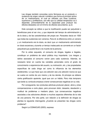 Las drogas también conocidas como fármacos es un producto o
     sustancia de origen natural o sintético que forma el principio activo
     de un medicamento, el cual es utilizado con fines curativos,
     supresivos y profilácticos, son ello que su utilidad terapéutica va a
     depender, primordialmente de la capacidad para producir los
     efectos deseados con el mínimo de efectos secundarios. (p.2)

     Este concepto se refiere a que la modificación puede ser perjudicial o
beneficiosa para el ser vivo, y que depende del tiempo de administración y
de la dosis y de las características del propio ser. Paracelso decía en 1500
que todas las sustancias son venenos. Para él, la diferencia entre un veneno
y un medicamento era la dosis, es decir que un medicamento administrado
en dosis excesivas y durante un tiempo inadecuado se convierte en un factor
perjudicial que puede llevar a la muerte de la persona.
     Por lo antes expuesto, el consumo de drogas, legales e ilegales,
constituye un problema de salud pública muy importante. Los riesgos y
daños asociados al consumo varían para cada sustancia. Además, es
necesario tener en cuenta las variables personales como el grado de
conocimiento o experiencia del usuario, su motivación, etc. y las propiedades
específicas de cada droga así como la influencia de los elementos
adulterantes. Lo que hace que una adicción sea una adicción nociva es que
se vuelve en contra de uno mismo y de los demás. Al principio se obtiene
cierta gratificación aparente, igual que con un hábito. Pero más temprano
que tarde su conducta empieza a tener consecuencias negativas en su vida.
     Por consiguiente, las conductas adictivas producen placer, alivio y otras
compensaciones a corto plazo, pero provocan dolor, desastre, desolación y
multitud de problemas a mediano plazo. Las consecuencias negativas
asociadas a las adicciones afectan a muchos aspectos diferentes de la vida
de una persona. Por otra parte, con relación a la definición de drogas se
plantea la siguiente interrogante ¿Cuándo se presentan las drogas como
problema?
     Según La CONACUID (2003), expresa:


                                      35
 