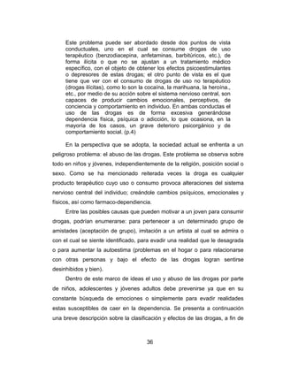 Este problema puede ser abordado desde dos puntos de vista
     conductuales, uno en el cual se consume drogas de uso
     terapéutico (benzodiacepina, anfetaminas, barbitúricos, etc.), de
     forma ilícita o que no se ajustan a un tratamiento médico
     específico, con el objeto de obtener los efectos psicoestimulantes
     o depresores de estas drogas; el otro punto de vista es el que
     tiene que ver con el consumo de drogas de uso no terapéutico
     (drogas ilícitas), como lo son la cocaína, la marihuana, la heroína.,
     etc., por medio de su acción sobre el sistema nervioso central, son
     capaces de producir cambios emocionales, perceptivos, de
     conciencia y comportamiento en individuo. En ambas conductas el
     uso de las drogas es de forma excesiva generándose
     dependencia física, psíquica o adicción, lo que ocasiona, en la
     mayoría de los casos, un grave deterioro psicorgánico y de
     comportamiento social. (p.4)

     En la perspectiva que se adopta, la sociedad actual se enfrenta a un
peligroso problema: el abuso de las drogas. Este problema se observa sobre
todo en niños y jóvenes, independientemente de la religión, posición social o
sexo. Como se ha mencionado reiterada veces la droga es cualquier
producto terapéutico cuyo uso o consumo provoca alteraciones del sistema
nervioso central del individuo; creándole cambios psíquicos, emocionales y
físicos, así como farmaco-dependiencia.
     Entre las posibles causas que pueden motivar a un joven para consumir
drogas, podrían enumerarse: para pertenecer a un determinado grupo de
amistades (aceptación de grupo), imitación a un artista al cual se admira o
con el cual se siente identificado, para evadir una realidad que le desagrada
o para aumentar la autoestima (problemas en el hogar o para relacionarse
con otras personas y bajo el efecto de las drogas logran sentirse
desinhibidos y bien).
     Dentro de este marco de ideas el uso y abuso de las drogas por parte
de niños, adolescentes y jóvenes adultos debe prevenirse ya que en su
constante búsqueda de emociones o simplemente para evadir realidades
estas susceptibles de caer en la dependencia. Se presenta a continuación
una breve descripción sobre la clasificación y efectos de las drogas, a fin de



                                      36
 