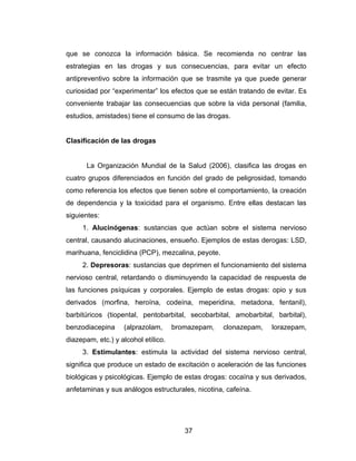 que se conozca la información básica. Se recomienda no centrar las
estrategias en las drogas y sus consecuencias, para evitar un efecto
antipreventivo sobre la información que se trasmite ya que puede generar
curiosidad por “experimentar” los efectos que se están tratando de evitar. Es
conveniente trabajar las consecuencias que sobre la vida personal (familia,
estudios, amistades) tiene el consumo de las drogas.


Clasificación de las drogas


       La Organización Mundial de la Salud (2006), clasifica las drogas en
cuatro grupos diferenciados en función del grado de peligrosidad, tomando
como referencia los efectos que tienen sobre el comportamiento, la creación
de dependencia y la toxicidad para el organismo. Entre ellas destacan las
siguientes:
     1. Alucinógenas: sustancias que actúan sobre el sistema nervioso
central, causando alucinaciones, ensueño. Ejemplos de estas derogas: LSD,
marihuana, fenciclidina (PCP), mezcalina, peyote.
     2. Depresoras: sustancias que deprimen el funcionamiento del sistema
nervioso central, retardando o disminuyendo la capacidad de respuesta de
las funciones psíquicas y corporales. Ejemplo de estas drogas: opio y sus
derivados (morfina, heroína, codeína, meperidina, metadona, fentanil),
barbitúricos (tiopental, pentobarbital, secobarbital, amobarbital, barbital),
benzodiacepina     (alprazolam,      bromazepam,    clonazepam,   lorazepam,
diazepam, etc.) y alcohol etílico.
     3. Estimulantes: estimula la actividad del sistema nervioso central,
significa que produce un estado de excitación o aceleración de las funciones
biológicas y psicológicas. Ejemplo de estas drogas: cocaína y sus derivados,
anfetaminas y sus análogos estructurales, nicotina, cafeína.




                                        37
 