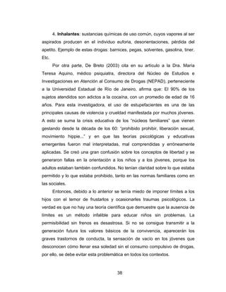 4. Inhalantes: sustancias químicas de uso común, cuyos vapores al ser
aspirados producen en el individuo euforia, desorientaciones, pérdida del
apetito. Ejemplo de estas drogas: barnices, pegas, solventes, gasolina, tiner.
Etc.
       Por otra parte, De Breto (2003) cita en su artículo a la Dra. María
Teresa Aquino, médico psiquiatra, directora del Núcleo de Estudios e
Investigaciones en Atención al Consumo de Drogas (NEPAD), perteneciente
a la Universidad Estadual de Río de Janeiro, afirma que: El 90% de los
sujetos atendidos son adictos a la cocaína, con un promedio de edad de 16
años. Para esta investigadora, el uso de estupefacientes es una de las
principales causas de violencia y crueldad manifestada por muchos jóvenes.
A esto se suma la crisis educativa de los “núcleos familiares” que vienen
gestando desde la década de los 60: “prohibido prohibir, liberación sexual,
movimiento hippie...” y en que las teorías psicológicas y educativas
emergentes fueron mal interpretadas, mal comprendidas y erróneamente
aplicadas. Se creó una gran confusión sobre los conceptos de libertad y se
generaron fallas en la orientación a los niños y a los jóvenes, porque los
adultos estaban también confundidos. No tenían claridad sobre lo que estaba
permitido y lo que estaba prohibido, tanto en las normas familiares como en
las sociales.
       Entonces, debido a lo anterior se tenía miedo de imponer límites a los
hijos con el temor de frustarlos y ocasionarles traumas psicológicos. La
verdad es que no hay una teoría científica que demuestre que la ausencia de
límites es un método infalible para educar niños sin problemas. La
permisibilidad sin frenos es desastrosa. Si no se consigue transmitir a la
generación futura los valores básicos de la convivencia, aparecerán los
graves trastornos de conducta, la sensación de vacío en los jóvenes que
desconocen cómo llenar esa soledad sin el consumo compulsivo de drogas,
por ello, se debe evitar esta problemática en todos los contextos.



                                      38
 