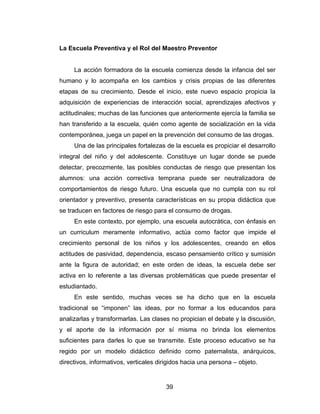 La Escuela Preventiva y el Rol del Maestro Preventor


     La acción formadora de la escuela comienza desde la infancia del ser
humano y lo acompaña en los cambios y crisis propias de las diferentes
etapas de su crecimiento. Desde el inicio, este nuevo espacio propicia la
adquisición de experiencias de interacción social, aprendizajes afectivos y
actitudinales; muchas de las funciones que anteriormente ejercía la familia se
han transferido a la escuela, quién como agente de socialización en la vida
contemporánea, juega un papel en la prevención del consumo de las drogas.
     Una de las principales fortalezas de la escuela es propiciar el desarrollo
integral del niño y del adolescente. Constituye un lugar donde se puede
detectar, precozmente, las posibles conductas de riesgo que presentan los
alumnos: una acción correctiva temprana puede ser neutralizadora de
comportamientos de riesgo futuro. Una escuela que no cumpla con su rol
orientador y preventivo, presenta características en su propia didáctica que
se traducen en factores de riesgo para el consumo de drogas.
     En este contexto, por ejemplo, una escuela autocrática, con énfasis en
un curriculum meramente informativo, actúa como factor que impide el
crecimiento personal de los niños y los adolescentes, creando en ellos
actitudes de pasividad, dependencia, escaso pensamiento crítico y sumisión
ante la figura de autoridad; en este orden de ideas, la escuela debe ser
activa en lo referente a las diversas problemáticas que puede presentar el
estudiantado.
     En este sentido, muchas veces se ha dicho que en la escuela
tradicional se “imponen” las ideas, por no formar a los educandos para
analizarlas y transformarlas. Las clases no propician el debate y la discusión,
y el aporte de la información por sí misma no brinda los elementos
suficientes para darles lo que se transmite. Este proceso educativo se ha
regido por un modelo didáctico definido como paternalista, anárquicos,
directivos, informativos, verticales dirigidos hacia una persona – objeto.


                                       39
 