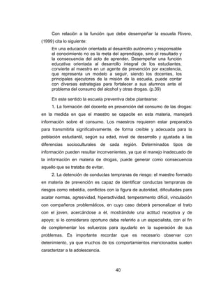 Con relación a la función que debe desempeñar la escuela Rivero,
(1999) cita lo siguiente:
     En una educación orientada al desarrollo autónomo y responsable
     el conocimiento no es la meta del aprendizaje, sino el resultado y
     la consecuencia del acto de aprender. Desempeñar una función
     educativa orientada al desarrollo integral de los estudiantes,
     convierte al maestro en un agente de prevención por excelencia,
     que representa un modelo a seguir, siendo los docentes, los
     principales ejecutores de la misión de la escuela, puede contar
     con diversas estrategias para fortalecer a sus alumnos ante el
     problema del consumo del alcohol y otras drogas. (p.39)

     En este sentido la escuela preventiva debe plantearse:
     1. La formación del docente en prevención del consumo de las drogas:
en la medida en que el maestro se capacite en esta materia, manejará
información sobre el consumo. Los maestros requieren estar preparados
para transmitirla significativamente, de forma creíble y adecuada para la
población estudiantil, según su edad, nivel de desarrollo y ajustada a las
diferencias   socioculturales     de   cada   región.   Determinados   tipos   de
información pueden resultar inconvenientes, ya que el manejo inadecuado de
la información en materia de drogas, puede generar como consecuencia
aquello que se trataba de evitar.
     2. La detención de conductas tempranas de riesgo: el maestro formado
en materia de prevención es capaz de identificar conductas tempranas de
riesgos como rebeldía, conflictos con la figura de autoridad, dificultades para
acatar normas, agresividad, hiperactividad, temperamento difícil, vinculación
con compañeros problemáticos, en cuyo caso deberá personalizar el trato
con el joven, acercándose a él, mostrándole una actitud receptiva y de
apoyo; si lo considerara oportuno debe referirlo a un especialista, con el fin
de complementar los esfuerzos para ayudarlo en la superación de sus
problemas. Es importante recordar que es necesario observar con
detenimiento, ya que muchos de los comportamientos mencionados suelen
caracterizar a la adolescencia.



                                         40
 