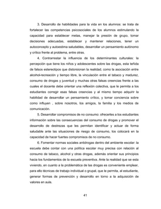 3. Desarrollo de habilidades para la vida en los alumnos: se trata de
fortalecer las competencias psicosociales de los alumnos estimulando la
capacidad para establecer metas, manejar la presión de grupo, tomar
decisiones   adecuadas,     establecer       y   mantener   relaciones, tener   un
autoconcepto y autoestima saludables, desarrollar un pensamiento autónomo
y crítico frente al problema, entre otras.
     4. Contrarrestar la influencia de los determinantes culturales: la
percepción que tiene los niños y adolescentes sobre las drogas, esta teñida
de falsos estereotipos que distorsionan la realidad, como la asociación entre
alcohol-recreación y tiempo libre, la vinculación entre el tabaco y madurez,
consumo de drogas y juventud y muchas otras falsas creencias frente a las
cuales el docente debe orientar una reflexión colectiva, que le permita a los
estudiantes corregir esas falsas creencias y al mismo tiempo adquirir la
habilidad de desarrollar un pensamiento crítico, y tomar conciencia sobre
como influyen , sobre nosotros, los amigos, la familia y los medios de
comunicación.
     5. Desarrollar compromisos de no consumo: ofrecerles a los estudiantes
información sobre las consecuencias del consumo de drogas y promover el
desarrollo de destrezas que les permitan identificar y actuar de forma
saludable ante las situaciones de riesgo de consumo, los colocará en la
capacidad de hacer fuertes compromisos de no consumo.
     6. Fomentar normas sociales antidrogas dentro del ambiente escolar: la
escuela debe contar con una política escolar muy precisa con relación al
consumo de tabaco, alcohol y otras drogas, además orientar sus principios
hacia los fundamentos de la escuela preventiva. Ante la realidad que se esta
viviendo, en cuanto a la problemática de las drogas es conveniente emplear,
para ello técnicas de trabajo individual o grupal, que le permita, al estudiante,
generar formas de prevención y desarrollo en torno a la adquisición de
valores en aula.



                                         41
 