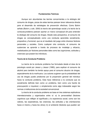 Fundamentos Teóricos

     Aunque son abundantes las teorías concernientes a la etiología del
consumo de drogas, pocas de estas teorías parecen tener relevancia directa
para el desarrollo de estrategias de prevención efectivas. Como Botvin
señala (Botvin y cols. 2000) la teoría del aprendizaje social y la teoría de la
conducta-problema parecen aportar un marco conceptual útil para entender
la etiología del consumo de drogas. Desde esta perspectiva, el consumo de
drogas es conceptualizado como una conducta aprendida socialmente,
propositiva y funcional, que es el resultado del juego entre diversos factores
personales y sociales. Como cualquier otra conducta, el consumo de
sustancias se aprende a través de procesos de modelaje y refuerzo,
mediatizados por factores personales tales como las cogniciones, actitudes y
creencias que poseen los individuos.

Teoría de la Conducta Problema

     La teoría de la conducta problema fue formulada desde el área de la
psicología social por Jessor y Jessor (1980), para explicar el consumo de
alcohol pero también ha tenido apoyo para el consumo abusivo de drogas,
especialmente de la marihuana. Los autores sugieren que la probabilidad del
uso de drogas puede predecirse por la propensión general del individuo
hacia la conducta problema. Esta hace referencia a la conducta que es
socialmente definida bien como un problema, bien como una fuente de
preocupación o inquietud, o simplemente como algo indeseable según las
normas o instituciones de la sociedad convencional.
     La teoría de la conducta problema se basa en tres sistemas explicativos
interrelacionados y organizados entre sí: a) la personalidad (factores
cognitivos que reflejan el significado y la experiencia social, como son los
valores, las expectativas, las creencias, las actitudes y las orientaciones
hacia sí mismo y hacia los otros); b) el ambiente (factores que pueden ser


                                       43
 