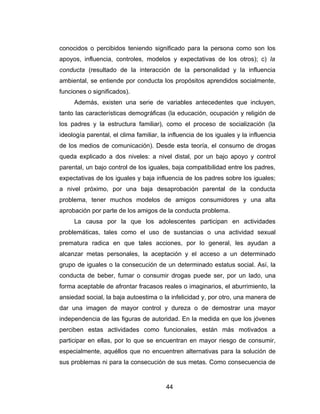 conocidos o percibidos teniendo significado para la persona como son los
apoyos, influencia, controles, modelos y expectativas de los otros); c) la
conducta (resultado de la interacción de la personalidad y la influencia
ambiental, se entiende por conducta los propósitos aprendidos socialmente,
funciones o significados).
     Además, existen una serie de variables antecedentes que incluyen,
tanto las características demográficas (la educación, ocupación y religión de
los padres y la estructura familiar), como el proceso de socialización (la
ideología parental, el clima familiar, la influencia de los iguales y la influencia
de los medios de comunicación). Desde esta teoría, el consumo de drogas
queda explicado a dos niveles: a nivel distal, por un bajo apoyo y control
parental, un bajo control de los iguales, baja compatibilidad entre los padres,
expectativas de los iguales y baja influencia de los padres sobre los iguales;
a nivel próximo, por una baja desaprobación parental de la conducta
problema, tener muchos modelos de amigos consumidores y una alta
aprobación por parte de los amigos de la conducta problema.
     La causa por la que los adolescentes participan en actividades
problemáticas, tales como el uso de sustancias o una actividad sexual
prematura radica en que tales acciones, por lo general, les ayudan a
alcanzar metas personales, la aceptación y el acceso a un determinado
grupo de iguales o la consecución de un determinado estatus social. Así, la
conducta de beber, fumar o consumir drogas puede ser, por un lado, una
forma aceptable de afrontar fracasos reales o imaginarios, el aburrimiento, la
ansiedad social, la baja autoestima o la infelicidad y, por otro, una manera de
dar una imagen de mayor control y dureza o de demostrar una mayor
independencia de las figuras de autoridad. En la medida en que los jóvenes
perciben estas actividades como funcionales, están más motivados a
participar en ellas, por lo que se encuentran en mayor riesgo de consumir,
especialmente, aquéllos que no encuentren alternativas para la solución de
sus problemas ni para la consecución de sus metas. Como consecuencia de


                                        44
 