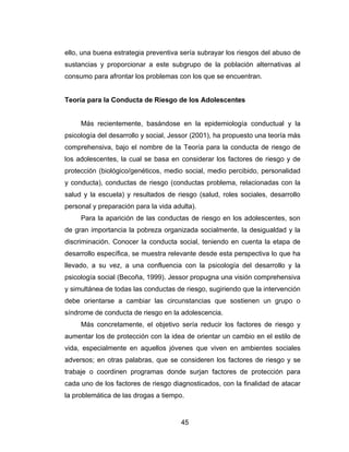 ello, una buena estrategia preventiva sería subrayar los riesgos del abuso de
sustancias y proporcionar a este subgrupo de la población alternativas al
consumo para afrontar los problemas con los que se encuentran.


Teoría para la Conducta de Riesgo de los Adolescentes


     Más recientemente, basándose en la epidemiología conductual y la
psicología del desarrollo y social, Jessor (2001), ha propuesto una teoría más
comprehensiva, bajo el nombre de la Teoría para la conducta de riesgo de
los adolescentes, la cual se basa en considerar los factores de riesgo y de
protección (biológico/genéticos, medio social, medio percibido, personalidad
y conducta), conductas de riesgo (conductas problema, relacionadas con la
salud y la escuela) y resultados de riesgo (salud, roles sociales, desarrollo
personal y preparación para la vida adulta).
     Para la aparición de las conductas de riesgo en los adolescentes, son
de gran importancia la pobreza organizada socialmente, la desigualdad y la
discriminación. Conocer la conducta social, teniendo en cuenta la etapa de
desarrollo específica, se muestra relevante desde esta perspectiva lo que ha
llevado, a su vez, a una confluencia con la psicología del desarrollo y la
psicología social (Becoña, 1999). Jessor propugna una visión comprehensiva
y simultánea de todas las conductas de riesgo, sugiriendo que la intervención
debe orientarse a cambiar las circunstancias que sostienen un grupo o
síndrome de conducta de riesgo en la adolescencia.
     Más concretamente, el objetivo sería reducir los factores de riesgo y
aumentar los de protección con la idea de orientar un cambio en el estilo de
vida, especialmente en aquellos jóvenes que viven en ambientes sociales
adversos; en otras palabras, que se consideren los factores de riesgo y se
trabaje o coordinen programas donde surjan factores de protección para
cada uno de los factores de riesgo diagnosticados, con la finalidad de atacar
la problemática de las drogas a tiempo.


                                      45
 